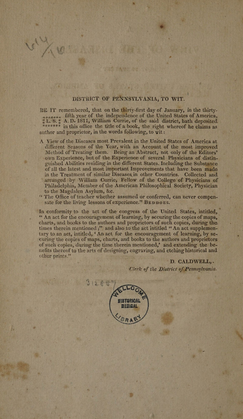 eS ‘ : F Ps ‘ ay ; { DISTRICT OF PENNSYLVANIA, TO WIT. BE IT remembered, that on the thirty-first day of January, in the thirty- avxeeus fifth year of the independence of the United States of America, *L:8.* A.D. 1811, William Currie, of the said district, hath deposited. ***#*** in this office the title of a book, the right whereof he claims as author and proprietor, in the words following, to wit : A View of the Diseases most Prevalent in the United States of America at different Seasons of the Year, with an Account of the most improved Method of Treating them. Being an Abstract, not only of the Editors’ own Experience, but of the Experience of several Physicians of distin- guished Abilities residing in the different States. Including the Substance of all the latest and most important Improvements that have been made in the Treatment of similar Diseases.in other Countries. Collected and. arranged by William Currie, Fellow of the College of Physicians of Philadelphia, Member of the American Philosophical Society, Physicia to the Magdalen Asylum, &amp;c. “¢ The Office of teacher whether assumed or conferred, can never compen- sate for the living lessons of experience.” BEDDOES. aw In conformity to. the act of the congress of the United States, intitled, © *« An act for the encouragement of learning, by securing the copies of maps, - charts, and books to the authors and proprietors of such copies, during the times therein mentioned ;” and also to the act intitled. “ An act supplemen- tary to an act, intitled, ‘An act for the encouragement of learning, by se- curing the copies of maps, charts, and books to the authors and proprietors of such copies, during the time therein mentioned,’ and extending the) be- nefits thereof to the arts of designing, engraving, and etching historical and other prints.” ~ 9 ~D. CALDWELL, . Clerk of the District of Pennsylvania. 