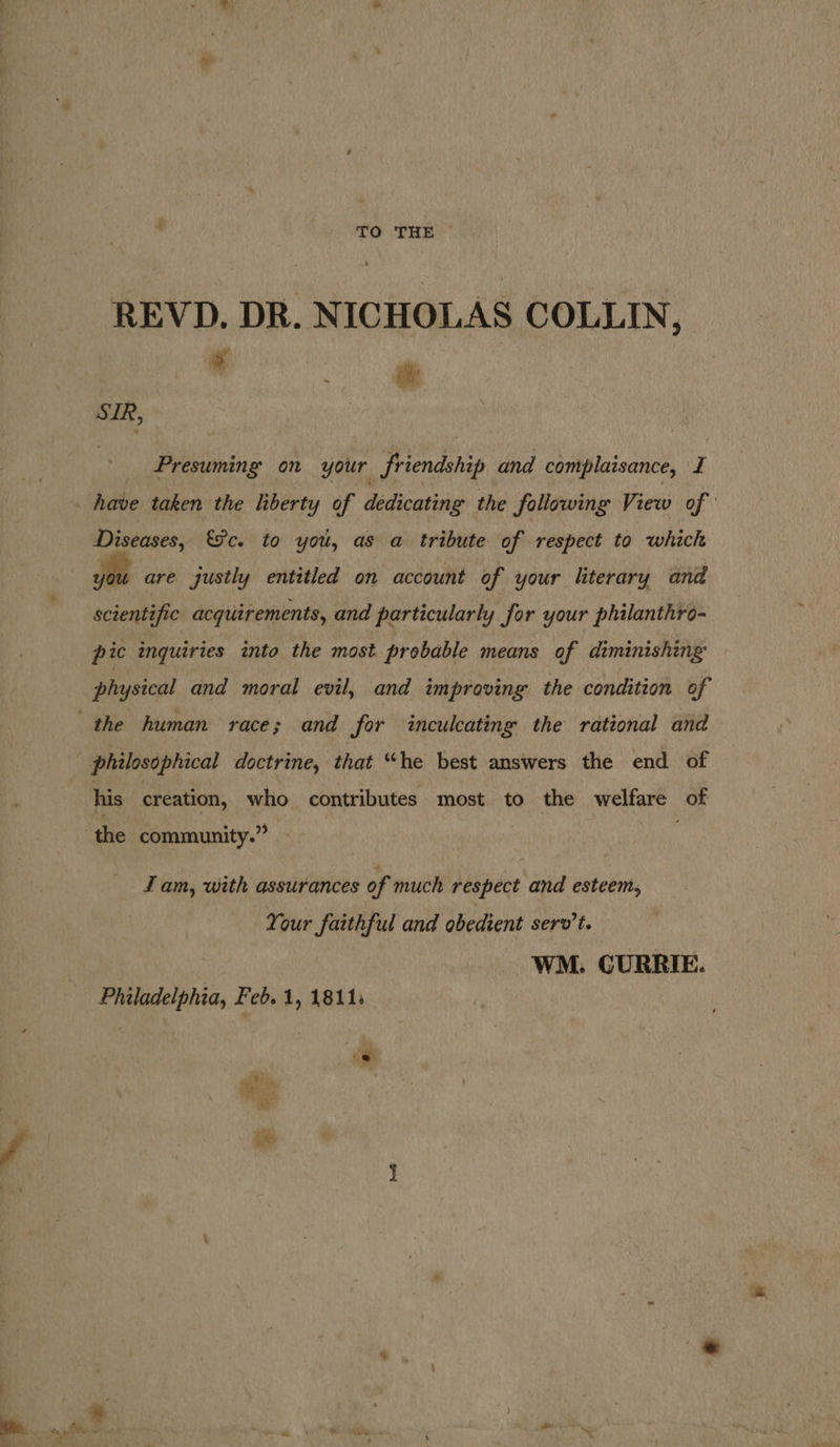ah ’ TO THE REVD. DR. NICHOLAS COLLIN, . if SIR, | | _ Presuming on your friendship and complaisance, I _ have taken the liberty of dedicating the following View of Diseases, &amp;&amp;c. to you, as a tribute of respect to which yt are justly entitled on account of your literary and scientific acquirements, and particularly for your philanthro- pic inquiries into the most probable means of diminishing physical and moral evil, and improving the condition of the human race; and for inculcating the rational and ; philosophical doctrine, that “he best answers the end of : his creation, who contributes most to the welfare of the community.” — J am, with assurances of much respect and esteem, Your faithful and obedient serv’t. WM. CURRIE.