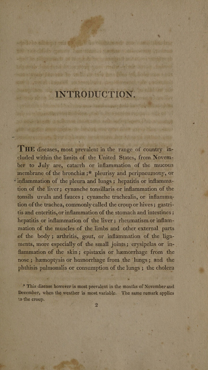  = . 4 my THE &lt; ane, most prevalent i in the range of Coney in- cluded within the limits of the United States, from Novem- ber to J uly are, catarrh or inflammation of the mucous membrane of the bronchiz ;* pleurisy and peripneumony, or - inflammation of the pleura and lungs ; hepatitis. or inflamma- tion of the liver ; cynanche tonsillaris or inflammation of the tonsils uvula and fauces ; ; cynanche trachealis, or inflamma- tion of the trachea, commonly called the croup or hives; gastri- tis and enteritis, or inflammation of the stomach and 1 intestines ; hepatitis. or inflammation of the liver ; rheumatism or inflam- _mation of the muscles of the limbs and other external parts of the body ; arthritis, gout, or inflammation of the liga- flammation of the skin; epistaxis or hemorrhage from the nose ; hemoptysis or hemorrhage from. the lungs; and the phthisis pulmonalis or consumption of the lungs ; the cholera . _ * This disease however is most prevalent in the months of November and December, when the weather is most variable. The same remark applies to the croup. ei _ . 2