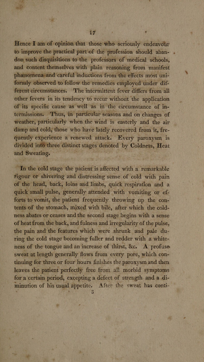  | ae r Hence Iam of opinion that those who seriously endeavour to improve the practical part’of the profession should aban- don such disquisitions to the professors: of medical schools, and content themselves with plain reasoning from manifest phenomena:and ‘careful inductions from thé effects most uni- formly observed to follow the remedies employed under dif- ferent circumstances. The intermittent fever differs from all other fevers in its tendency to recur without the application of its ‘specific cause as well ‘as in the circumstance of in- termissions. Thus, in’ “particular seasons and on changes ‘of weather, particularly when the wind is easterly and the air damp and cold; those who haye lately recovered from it, fre- quently experience a renewed attack. Every par oxysm, is divided inté three Apunet stagead ‘Ashoted by Coldom, Heat and Sweating. fi the cold stage the patient is affected with a remarkable figour or ‘shivering and distressing sense of cold with pain of the head, back, loins and limbs, quick respiration and a quick s small pulse, generally attended with vomiting or ef- forts to vomit, the patient frequently throwing up the con- tents of the stomach, mixed with bile, after which the cold- ness abates or ceases and the second stage begins with a sense of heat from the back, and fulness and irregularity of the pulse, the pain and the features which were shrunk and pale du- ring the cold stage becoming fuller and redder with a white- ness of the tongue and an increase of thirst, &amp;e. A profuse “sweat at length generally flows from every pore, which con- tinuing for three or four hours finishes the paroxysm and then leaves the patient perfectly free from all morbid symptoms for a certain period, excepting a defect of strength and a.di- minution of his usual appetite. After the sweat has conti- ‘ Oo a . 2