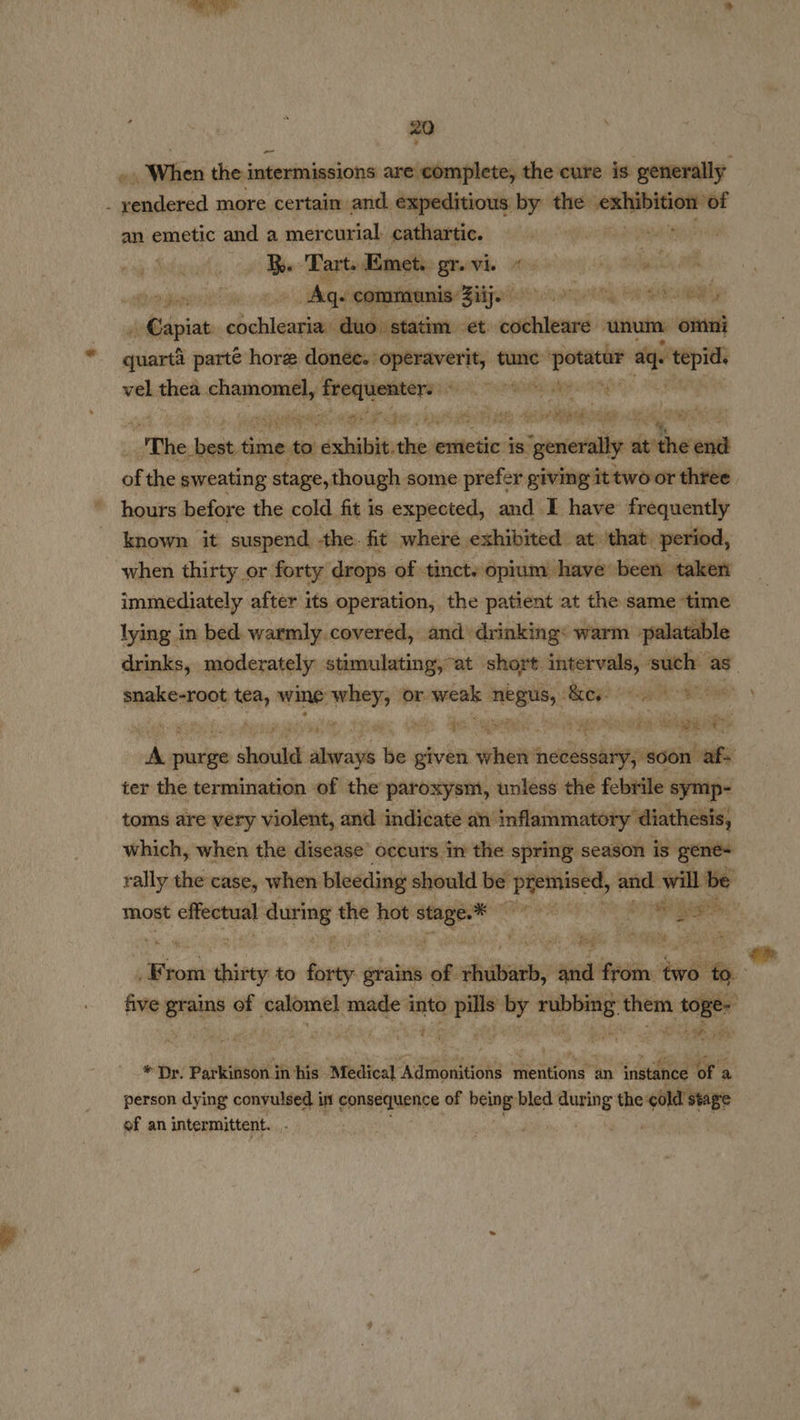 . When the intermissions are complete, the cure is generally - yendered more certain and expeditious by the ne of an emetic and a mercurial cathartic. pie era agp Hoban as ‘Tart. Emets gr. vi. re ia ae LOMO Age communis Ziij. Sai esis yy aaa cas A@apiat died duo. statim et cochleare unum: omni sient parte hore ae anit tune aan aq aoe vel thea chamomel, ee a ey The beat time to dxhibit she itieit is. alae ststher ana of the sweating stage, though some prefer giving it two or three hours before the cold fit is expected, and I have frequently known it suspend the. fit where exhibited at: that. ‘period, when thirty or forty drops of tinct. opium: have been taken immediately after its operation, the patient at the same time lying in bed. warmly. covered, and’ drinking: warm palatable snake-root a wine iesepiigh or. sree: soi Stig) ah ie % fee. Sa : ee Tati) RE Vag 2 e a ot purge onda steal iy given eee necessary; ‘soon cafe ter the termination of the paroxysnt, unless the febrile symp- toms are very violent, and indicate an’ inflammatory diathesis, which, when the disease’ occurs in the spring season is gene- rally the case, when. bleeding should be bi scm ty and: will be “ Rie, - ( tog he From Baie to hack grains of stants, and from. ‘two i five grains of calomel made into pills by rubbing them toge- owe € ,  * Dr. Parkinson in his Medical Admonitions mentions an instance of a person dying convulsed in consequence of being bled manny the cold’ stage of an intermittent. | ee