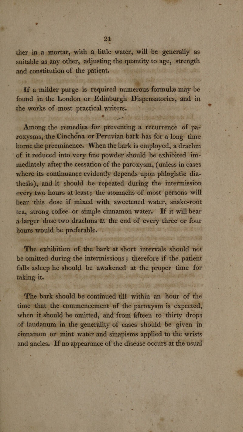 a1 ther in a mortar, with a little water, will be generally as suitable as any other, adjusting the quantity to ages ee and constitution of the patient. If amilder purge is required et. formule may be found in-the London or Edinburgh ris cc and in the works of. most sire writers. , sittin the remedies sl Meiers a seipusiacaeil of 9 9d bienale die boniiibiceeen “When the bark is snarayea a vai ‘of it reduced into very fine powder should be exhibited im- mediately after the cessation of the paroxysm, (unless in cases where its continuance evidently depends upon phlogistic dia- thesis); and it should be’ repeated during the intermission every two hours at least; the stomachs of most persons will bear ‘this dose if mixed with sweetened water, snake-root tea, strong coffee or simple cinnamon water. If it will bear alarger dose two drachms at the end of ee veil or four hours-would be eneeatll ; } | ‘Phe steeiBition of the bark at Sabie steele should not be omitted during the intermissions ; therefore if the. patient falls asleep he wertghahe be hehigwesaee at ee phat a8 time ae rata Sta: SP ES ohare a: 9 ye ee ‘Phe bark should be continued till within an hour of the time that the commencement of the paroxysm is expected, when it should be omitted, and from fifteen to” thirty drops of laudanum in the generality of cases should be given in cinnamon or mint water and sinapisms applied to the wrists and ancles. If no appearance of the disease occurs at the usual