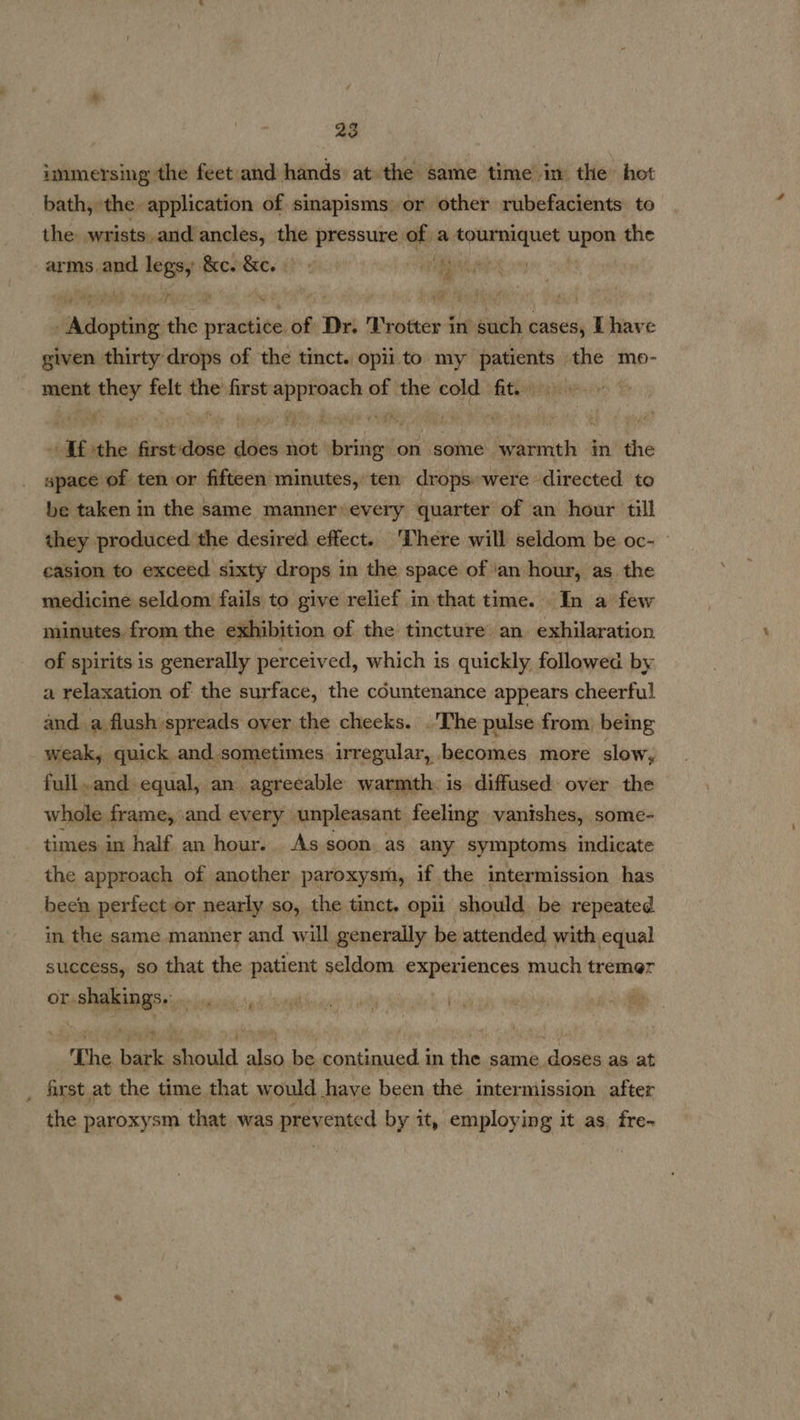 immersing the feet and hands: at: the same time in the hot bath, the application of sinapisms or other rubefacients. to the wrists. and ancles, the pressure. js a engi cpa the arms and legs, Pees Wey vv AREA RES, 03 7 tafvads the fost of Dr. Trotter in such cases, I have given thirty drops of the tinct. opii to my silat the mo- ment “Aaya fois fie) first soon of the cold fit. ih ry ofa “It ithe., Jineriibinis pena not. sities on some warmth an? the space of ten or fifteen minutes, ten drops.were directed to be taken in the same manner’ every quarter of an hour till they produced the desired effect. There will seldom be oc- » casion to exceed sixty drops in the space of ‘an hour, as. the medicine seldom fails to give relief in that time. In a few minutes. from the exhibition of the tincture’ an exhilaration of spirits is generally perceived, which is quickly, followed by a relaxation of the surface, the countenance appears cheerful and. a flush spreads over the cheeks. .'The pulse from, being weak, quick and sometimes irregular, becomes more slow, full. and equal, an agreeable warmth is. diffused: over the whole frame, and every” unpleasant feeling vanishes, some- times in half an hour. As soon. as any symptoms indicate the approach of another paroxysm, if the intermission has been perfect or nearly so, the tinct. opii should be repeated in the same manner and will generally be attended with equal success, so that the patient seldom experiences much tremer or. aapneee aie 5 te meal Sac 4 wily Mind be The bar HR also be nthe het in the same. saleiaii as at first at the time that would have been the intermission after the paroxysm that was prevented by it, employing it as fre-