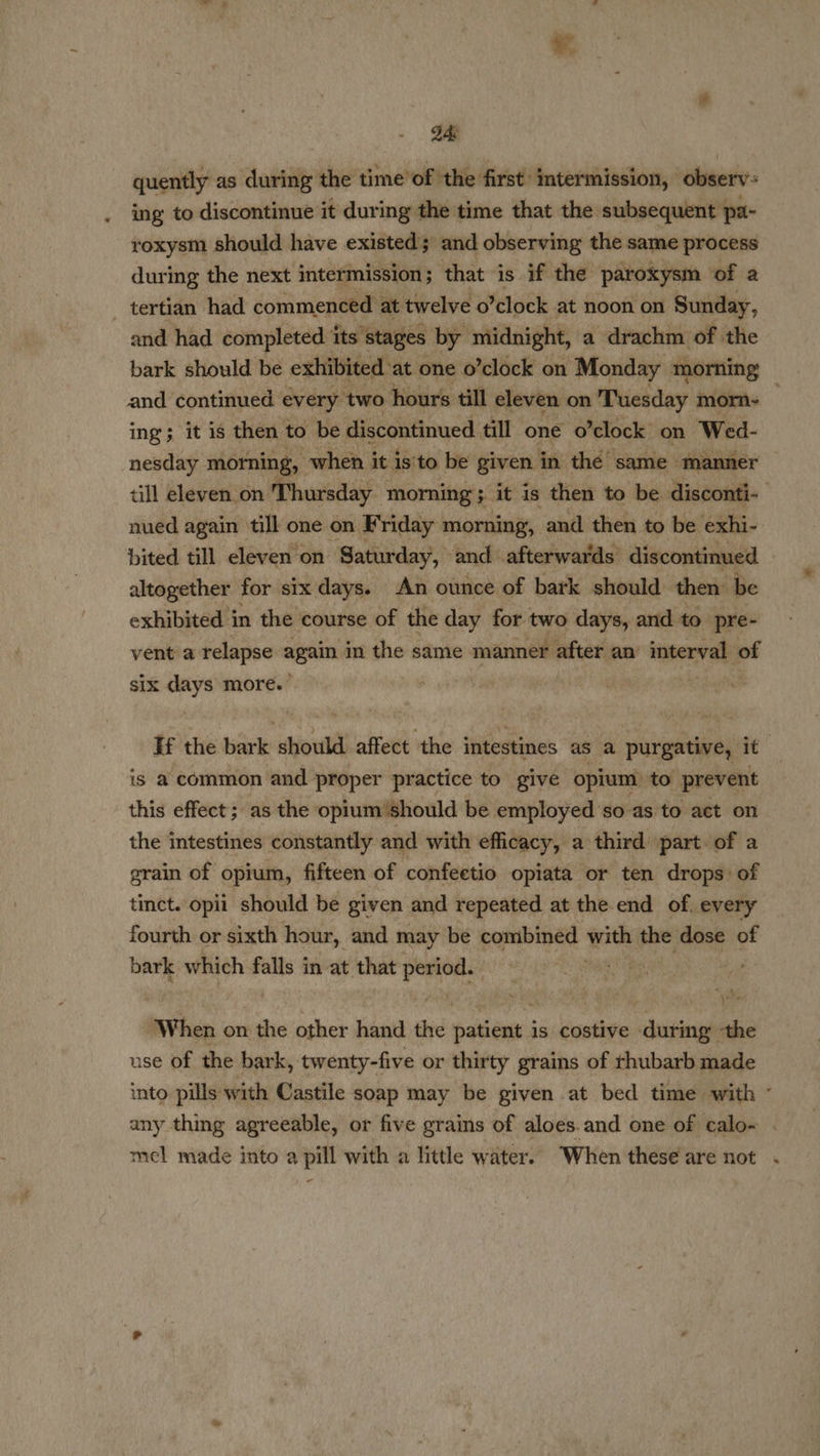 24: quently as during the time’ of the first’ intermission, observ: ing to discontinue it during the time that the subsequent | pa- roxysm should have existed and observing the same process during the next intermission; that is if the paroxysm of a _ tertian had commenced at twelve o’clock at noon on Sunday, and had. completed its stages by midnight, a drachm of the bark should be exhibited: at one o’clock on “Monday morning and continued every, two hours till eleven on Tuesday morn- ing; it is then to be discontinued till one 0 ’clock on Wed- nesday morning, when it is’ to be given in the same manner till eleven on Thursday morning; it is then to be disconti- nued again till one on Friday morning, and then to be exhi- bited till eleven on Saturday, and afterwards discontinued altogether for six days. An ounce of bark should then: be exhibited in the course of the day for two days, and to pre- vent a relapse again in the same manner after an interval: of six days more. | : If the bark should affect the intestines as a purgative, it is a common and proper practice to give opium) to prevent this effect; as the opium should be employed ‘so as to act on the intestines constantly and with efficacy, a third part of a grain of opium, fifteen of confeetio opiata or ten drops: of tinct. opii should be given and repeated at the end of. every fourth or sixth hour, and may be combined with the dose of bark which falls in at that period. fat) | ‘When on the other hand the patient is costive during ‘the use of the bark, twenty-five or thirty grains of rhubarb made into pills with Castile soap may be given at bed time with ° any thing agreeable, or five grains of aloes.and one of calo- mel made into a pill with a little water. When these are not . -