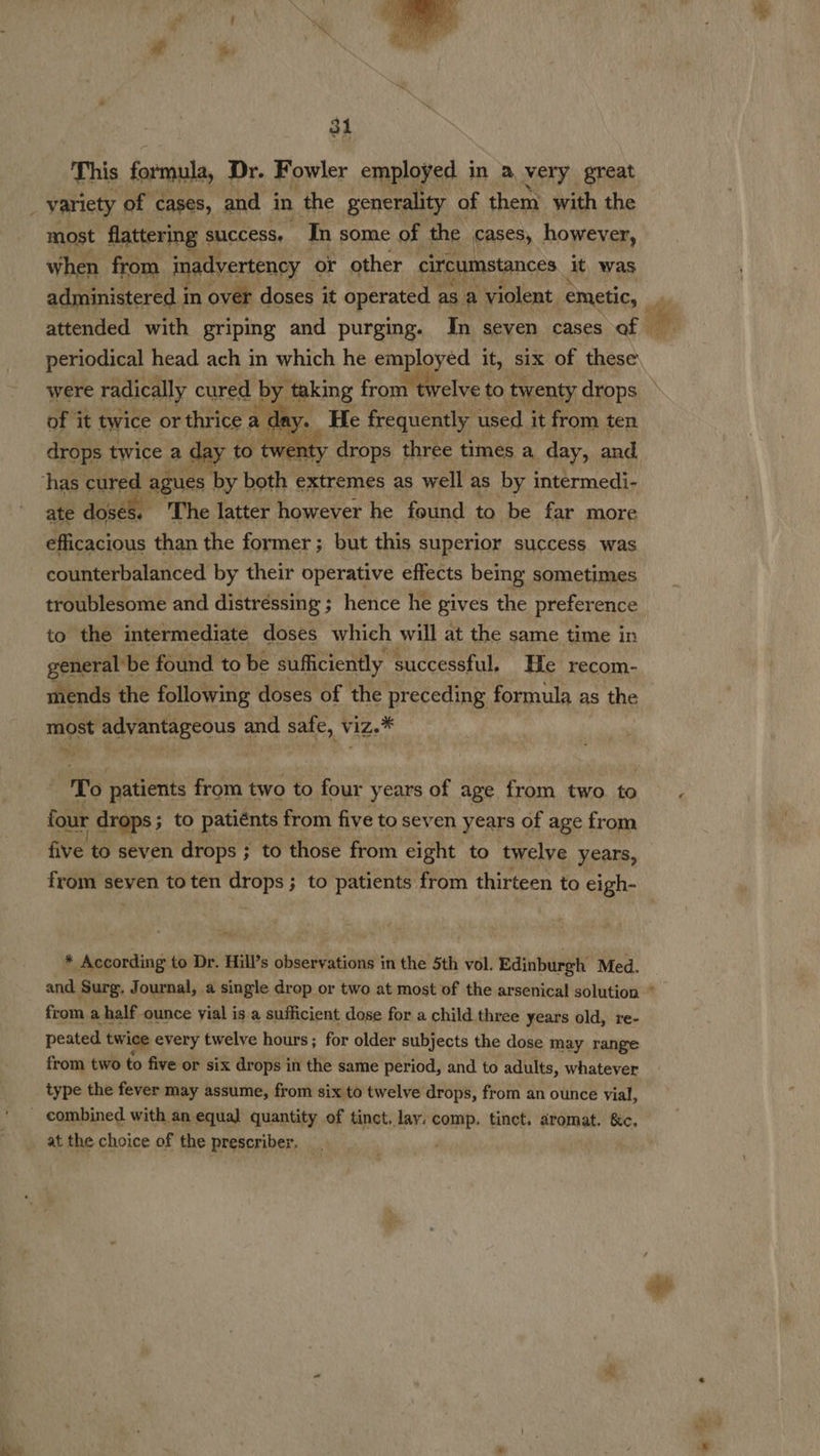  aa. 31 This formula, Dr. Fowler employed in a very great | variety of cases, and in ‘the generality of them with the most flattering success, In some of the cases, however, when from inadvertency or other circumstances it was administered i in over doses it operated | as a ‘violent emetic, attended with griping and purging. In seven cases of of it twice or thrice a de y. He frequently used it from ten drops twice a day to twe aty drops | three times a day, and has cured agues by both extremes as well as by intermedi- ate doses. The latter however he found to be far more efficacious than the former ; but this superior success was counterbalanced by their operative effects being sometimes troublesome and distréssing ; hence he gives the preference to the intermediate doses which will at the same time in general: be found to be sufficiently successful, He recom- mends the following doses of the preceding formula as the most advantageous and safe, viz.*  RS patients from two to four years of age from two to four drops ; to patiénts from five to seven years of age from five to seven drops ; to those from eight to twelve years, + According to Dr. Hill’s observations in the 5th vol. Edinburgh Med. from a half ounce vial is a sufficient dose for a child three years old, re- peated twice every twelve hours; for older subjects the dose may range from two to five or six drops in the same period, and to adults, whatever type the fever may assume, from six to twelve drops, from an ounce vial, _ combined with an equal quantity of tinct. lay. comp. tinct. aromat. &amp;c. at the choice of the prescriber.