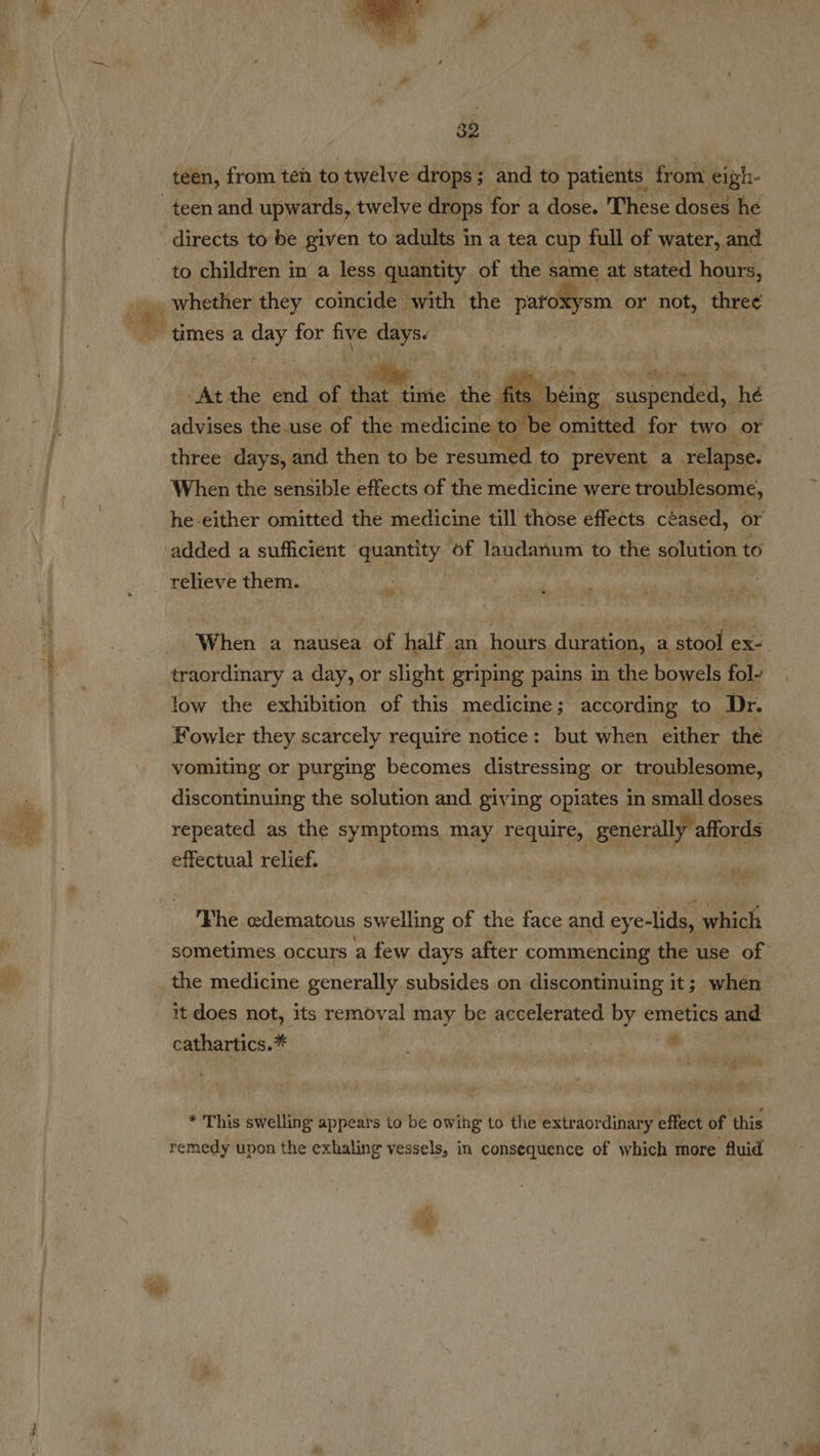 te  teen, ig teh to twelve drops; and to patients. from eigh- to children in a less. quantity of the s same at stated hours, | om” “At the end of ee the fits 1 ae suena hé advises the use of the medicine to ) be omitted. for two or three days, and then to be fn to prevent { relapse. When the sensible effects of the medicine were troublesome, he either omitted the medicine till those effects céased, or added a sufficient quantity of laudanum to the solution to  relieve them. A When a nausea of half an hours duration, a “stool ¢ ex- traordinary a day, or slight griping pains in the bowels fol- low the exhibition of this medicine ; according to Dr. Fowler they scarcely require notice: but when either the . vomiting or purging becomes distressing or troublesome, discontinuing the solution and giving pplaies in small doses repeated as the symptoms may require, generally, affords effectual relief. pes Fhe edematous ele of the face and crea which sometimes occurs a few days after commencing the use of the medicine generally subsides on discontinuing it; when it does not, its removal may be accelerated 7s emetics and cathartics.* ; | ' ‘ oa teat ie, f- /% * This swelling appears to be owihg to the extraordinary effect of ‘this remedy upon the exhaling vessels, in consequence of which more fluid