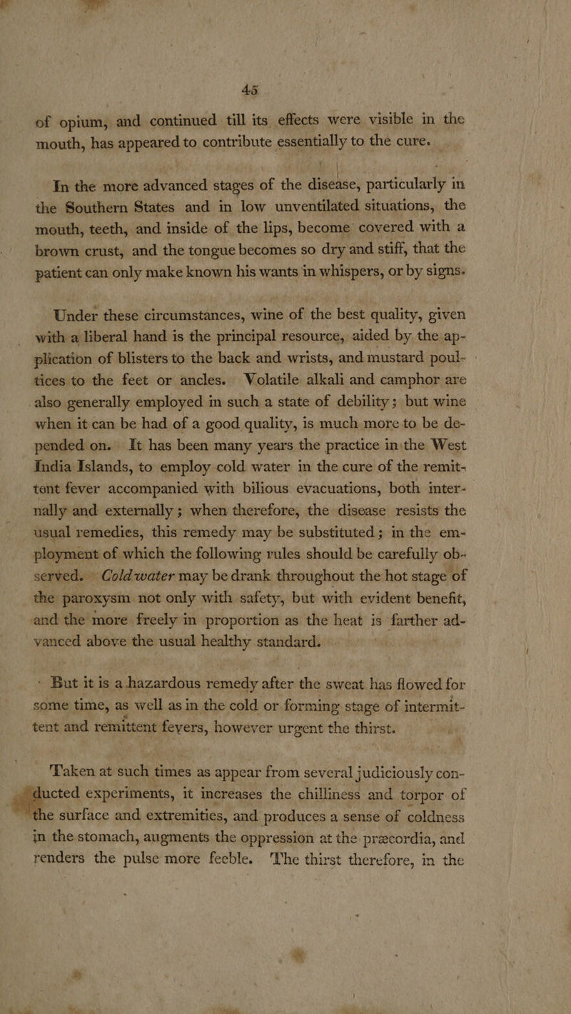 of opium, and continued. till its effects were visible in the mouth, has appeared to contribute essentially to the cure. In the more advanced stages of the disease, particularly in the Southern States and in low unventilated situations, the mouth, teeth, and inside of the lips, become’ covered with a brown crust, and the tongue becomes so dry and stiff, that the patient can only make known his wants in whispers, or by signs. Under these circumstances, wine of the best quality, given with a liberal hand is the principal resource, aided by the ap- plication of blisters to the back and wrists, and mustard poul- tices to the feet or ancles. Volatile alkali and camphor are _also generally employed in such a state of debility; but wine when it can be had of a good quality, is much more to be de- pended on. It has been many years the practice in the West India Islands, to employ-cold water in the cure of the remit- tent fever accompanied. with bilious evacuations, both inter-— nally and externally ; when therefore, the disease resists the usual remedies, this remedy may be substituted; in the em- ployment of which the following rules should be carefully ob- served. Coldwater may be drank throughout the hot stage ‘of the paroxysm not only with safety, but with evident benefit, and the more freely in proportion as the heat is farther ad- vanced above the usual healthy standard. ' But it is a hazardous remedy after the sweat has flowed for some time, as well as in the cold or forming stage of i intermit- tent and remittent feyers, however urgent the thirst. ‘Taken at such times as appear from several judiciously con- a experiments, it increases the chilliness and torpor of he surface and extremities, and produces a sense of coldness in the stomach, augments the oppression at the pracordia, and renders the pulse more feeble. The thirst therefore, in the