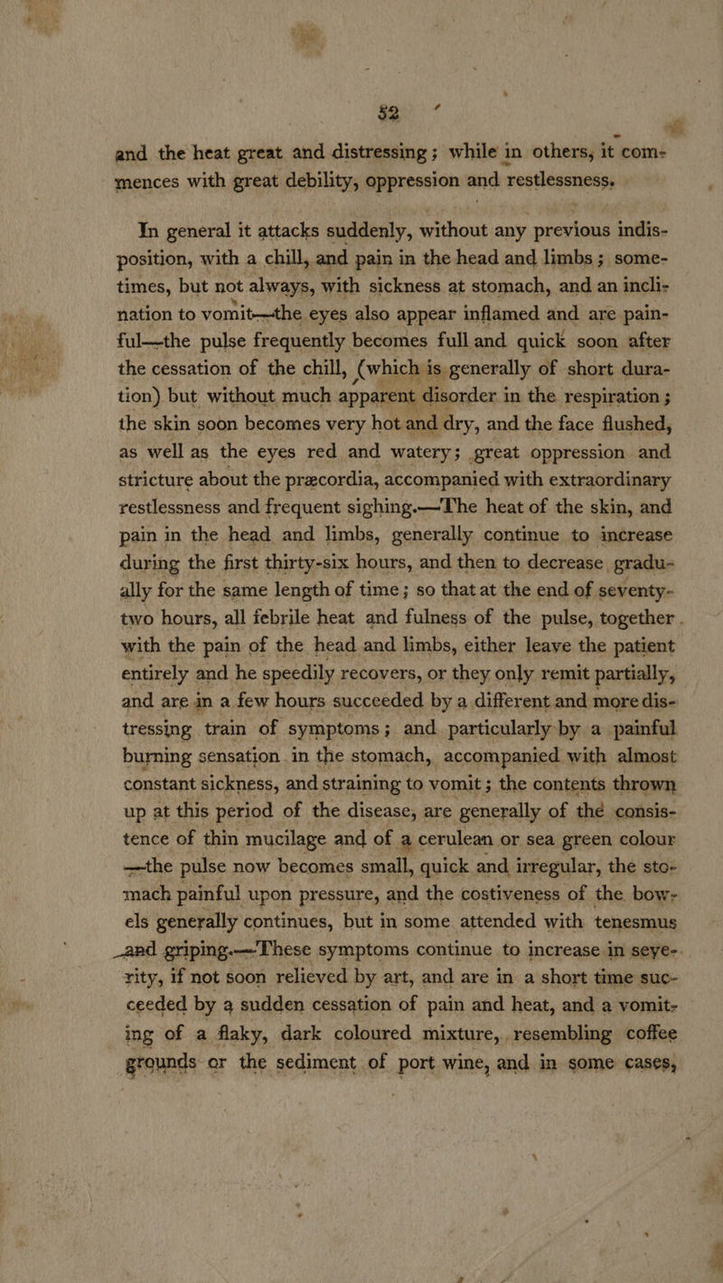 and the heat great and distressing; while in others, it com- mences with great debility, oppression and. restlessness. Yn general it attacks suddenly, without any previous indis- position, with a chill, and pain in the head and limbs ; some- times, but not always, with sickness at stomach, and. an incli- nation to vomit-—the, eyes also appear inflamed and are pain- ful—the pulse frequently becomes full and quick soon after the cessation of the chill, (which i is. generally of short dura- tion) but without much apparent disorder i in the respiration ; the skin soon becomes very hot and. dry, and the face flushed, as well as the eyes red and watery; great oppression and stricture about the precordia, accompanied with extraordinary restlessness and frequent sighing.—The heat of the skin, and pain in the head and limbs, generally continue to imcrease during the first thirty-six hours, and then to decrease, gradu- ally for the same length of time; so that at the end of seventy- two hours, all febrile heat and fulness of the pulse, together . with the pain of the head and limbs, either leave the patient entirely and. he speedily recovers, or they only remit partially, and are in a few hours succeeded by a different and more dis- tressing train of symptoms; and. particularly-by a painful burning s sensation in the stomach, accompanied with almost constant sickness, and straining to vomit ; the contents thrown up at this period of the disease, are generally of thd consis- tence of thin mucilage and of a cerulean or sea green colour —-the pulse now becomes small, quick and irregular, the sto- mach painful upon pressure, and the costiveness of the bow- els generally continues, but in some attended with tenesmus _aad griping.—These symptoms continue to increase in Seye-. rity, if not soon relieved by art, and are in a short time suc- ceeded by a sudden cessation of pain and heat, and a vomit- ing of a flaky, dark coloured mixture, , resembling coffee grounds or the sediment of port wine, and in some cases,