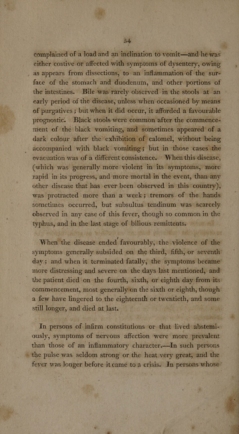 54: complained of a load and an inélination to vomit—and hewas either costive.or affected with symptoms of dysentery, owing face of the stomach and duodenum, and other portions of the intestines. Bile was rarely observed in the stools at an early period of the disease, unless when occasioned by means of purgatives ; but when it did occur, it afforded a favourable prognostic. Black stools were common after the commence- ment of the black vomiting, and sometimes appeared’ of a dark colour after the’ ‘exhibition ‘pf calomel, without being accompanied with black online but in ‘those ‘cases the evacuation was of a different consistence.» When this disease, (which was generally more violent in its: symptoms, ‘more rapid in its progress, and more mortal in the event, than: any sometimes occurred, but subsultus tendinum was: scarcely observed in any case of this fever, though so common in the typhus, and in the last stage of bilious remittents: © © 2 a few have lingered to the eighteenth or twentieth, and some still longer, and died at last. mech In persons of infirm constitutions or that lived abstemi- ously, symptoms of nervous affection were more prevalent than those of an inflammatory character.—In such persons