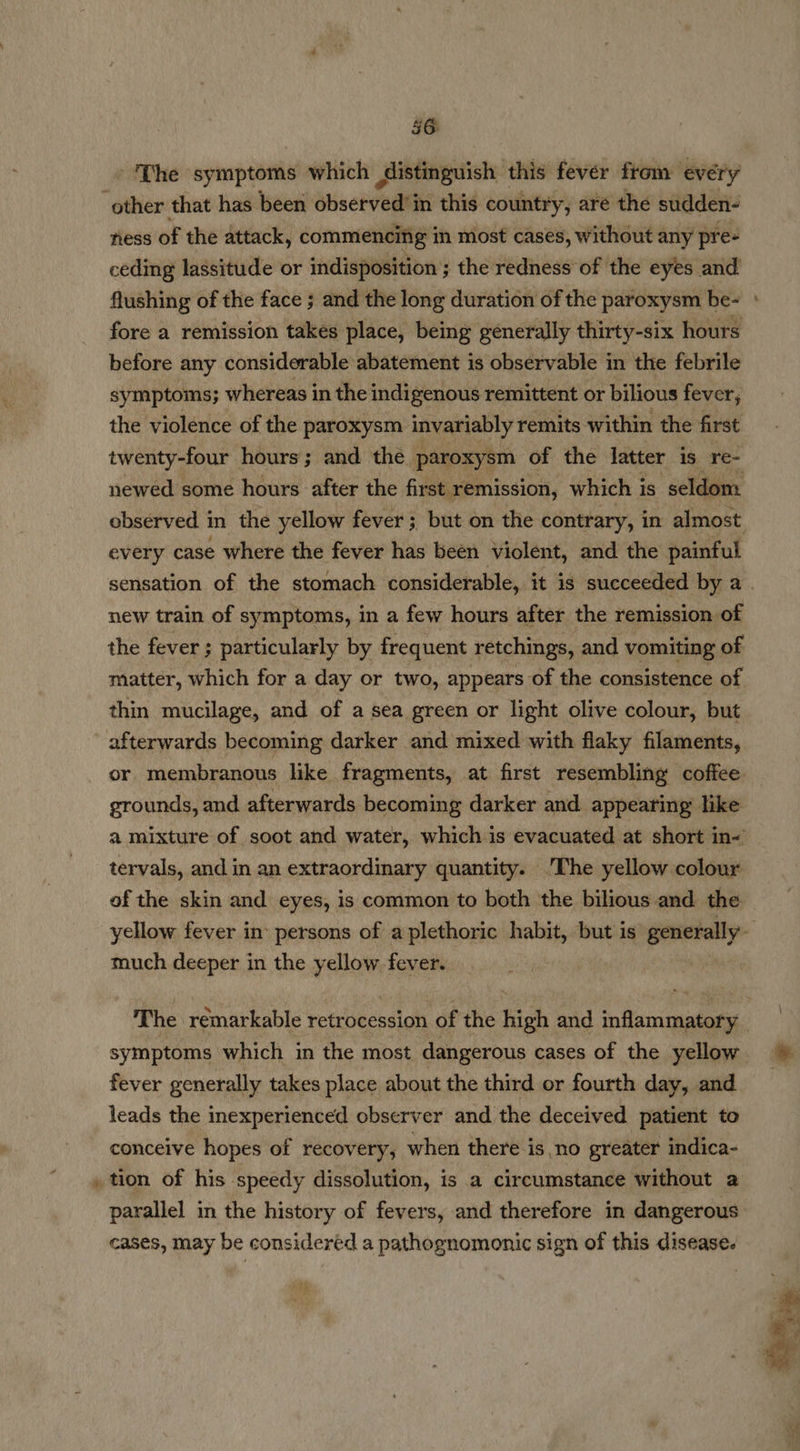 = ‘The symptoms which distinguish this fever from every other that has been shsehveds in this country, are the sudden- ness of the attack, commencing in most cases, without any pre- ceding lassitude or indisposition ; the redness of the eyes and flushing of the face ; and the long duration of the paroxysm be- fore a remission takes place, being generally thirty-six hours before any considerable abatement is observable in the febrile symptoms; whereas in the indigenous remittent or bilious fever, the violence of the paroxysm invariably remits within the first twenty-four hours; and the paroxysm of the latter is re- newed some hours after the first remission, which is seldom observed in the yellow fever; but on the contrary, in almost every case where the fever has been violent, and the painful new train of symptoms, in a few hours after the remission of the fever ; particularly by frequent retchings, and vomiting of matter, which for a day or two, appears of the consistence of thin mucilage, and of a sea green or light olive colour, but afterwards becoming darker and mixed with flaky filaments, or membranous like fragments, at first resembling coffee grounds, and afterwards becoming darker and appearing like a mixture of soot and water, which is evacuated at short in- tervals, and in an extraordinary quantity. ‘The yellow colour of the skin and eyes, is common to both the bilious and the much deeper in the yellow fever. The remarkable retrocession of the high and inflammatory — - fever generally takes place about the third or fourth day, and leads the inexperienced observer and the deceived patient to conceive hopes of recovery, when there is no greater indica- tion of his speedy dissolution, is a circumstance without a parallel in the history of fevers, and therefore in dangerous cases, may be considered a pathognomonic sign of this disease.
