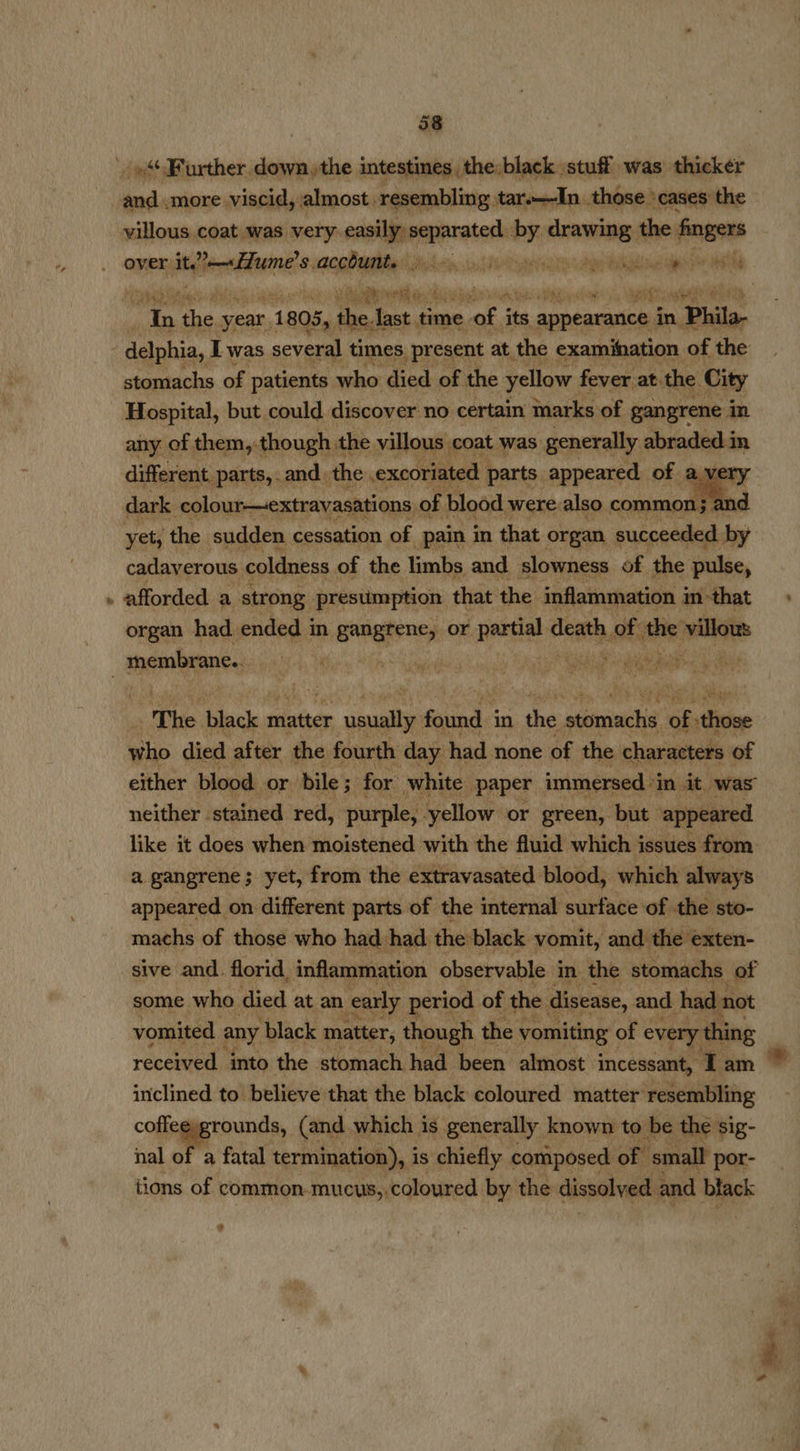 wns Further. eleaviy the inieaiinhslhesPintle stuff was) neste sella coat’ was deca cadalil separate by drawing i finger over Atelier iain all ye earn ener ens | i ‘i year r 1805, the Ja last time. of i re appearance. in Phila- . delphia, I was several times, present at the examination of the stomachs of patients who died of the yellow fever at. the City Hospital, but could discover no certain marks of gangrene in any of them, though the villous coat was generally abraded.in different parts, and, the excoriated parts. appeared of a very dark colour—extrayasations, of blood were: also. common; a d yet the sudden cessation of pain in that organ succeeded by cadaverous coldness of the bmbp and slowness ba t abe pulse, e545) 4% 0 hate say: 4 aah?  organ had ened in gangrene or patil death fs f the villow | membrane... els il “The Blanes matter usually found in thas pono of: Geie who died after the fourth: day had none of the characters of either blood or bile ; for white ‘paper immersed + “in it. was neither stained red, purple, yellow or green, but appeared like it does when moistened with the fluid which issues from a gangrene; yet, from the extravasated blood, which always appeared on different parts of the internal surface of the sto- machs of those who had had. the black vomit, and the exten- sive and. florid, inflammation observable i in the stomachs of some who died at an early period of the disease, and had 1 not vomited any ‘black matter, though the vomiting of every thing received. into the stomach had been almost incessant, Tam inclined to believe that the black coloured matter resembling coffee, grounds, (and which is generally known to be the sig- nal of a fatal termination), is chiefly composed of small por- tions of common.mucus,.coloured by the dissolved and black 2 