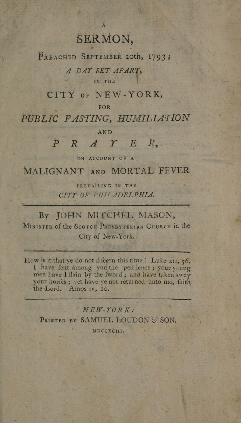 ee \ ? SERMON, | PreacheD SEPTEMBER 20th, 17933 ~ ‘dA DAY SET as | IN THE CITY or NEW-YORK, ‘ FOR PUBLIC FASTING, HUMILIATION | AND Pe. Oe 0 AR ON ACCOUNT OF A MALIGNANT ann MORTAL FEVER PREVAILING IN THE “CITY OF PHILADELPHIA.  By JOHN MiTCHhL MASON, Minister of the Scorca Preseyterran Cuurcu in the City of New-York.  How is it that ye do not difcern this time? Luke x11, 56. 1 have fent among youthe 'pettilence ; your young men have I flain by the fword ; and have taken away your horfes ; yet have ye not returned unto me, faith the-Lord. Amos tv, .I0.  ee eee  NEW-YORK: Printen sy SAMUEL LOUDON &amp; SON. . - MDCCXCIII. (+ rr pes;