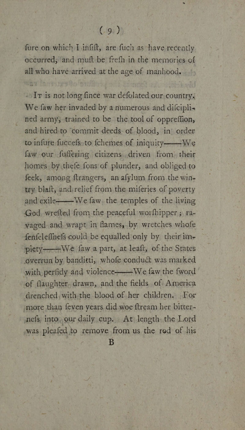 - fure on which Linfift, are fuch as have recently occurred; and muft be frefh in the memories of all who havevarrived at the age of manhood. -/ Ir is not long fince war defolated our.country. We faw her invaded by a numerous and difcipli« ned army; trained to be the. tool of oppreffion, and hired:to “commit deeds. of blood, in’ order asad faw our fuffering citizens,driven from» their homes by thefe fons of plunder, and obliged to feek, among ftrangers, an afylum from the win- to infure fuccefs,,to {chemes of iniquity  try. blait, andvrelief from the miferies of poverty and exile  We faw, the temples of the living God, wrefted from the peaceful: worfhipper ; ra- vaged. and, wrapt in flames,. by wretches whofe _ fenfelefinefs could be equalled only by their im- piety-——We faw a part, at leaft, of the States overrun by banditti, whofe conduct was marked with, perfidy and violence -We faw the fword 7   of flaughter. drawn, and the fields. of America drenched, withthe blood of her children. . For more than feven years did woe ftream her bitter- nefs, into, qur daily cup. At length. the Lord was pleafed to remove from us the red of his | B