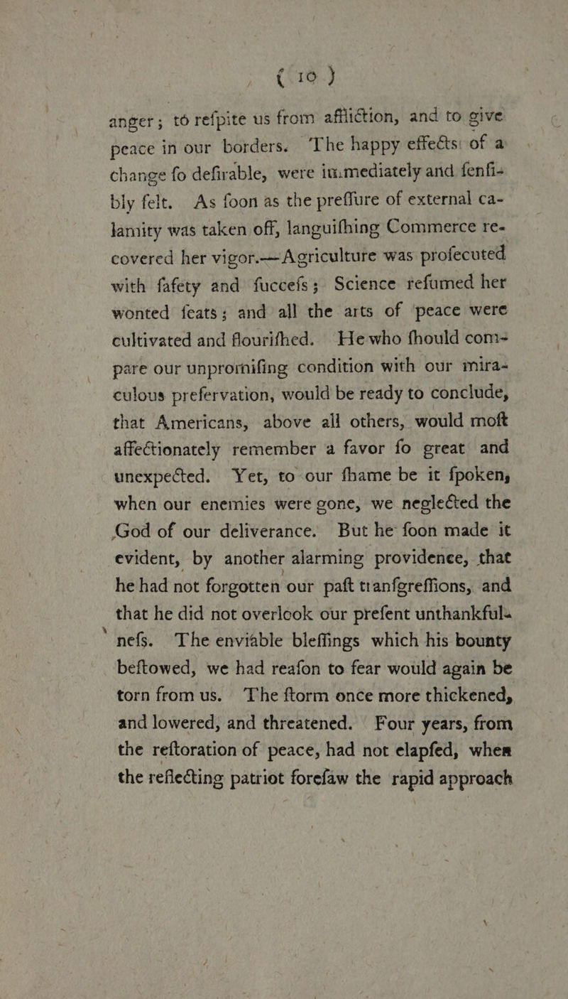 anger ; to refpite us from affliction, and to give peace in our borders. ‘The happy effects: of a change fo defirable, were in.mediately and fenfi- bly felt. As foon as the preffure of external ca- lamity was taken off, languifhing Commerce re- covered her vigor.— Agriculture was profecuted with fafety and fuccefs; Science refumed her wonted feats; and all the arts of ‘peace were cultivated and flourifhed. He who fhould com- pare our unprorhifing condition with our mira- culous prefervation, would be ready to conclude, that Americans, above all others, would moft affectionately remember a favor fo great and unexpected. Yet, to our fhame be it fpokeny when our enemies were gone, we neglected the God of our deliverance. But he foon made it evident, by another alarming providence, that he had not forgotten our paft tranfgreffions, and that he did not overlook our prefent unthankfuls nefs. The enviable bleffings which his bounty beftowed, we had reafon to fear would again be torn from us. The ftorm once more thickened, and lowered, and threatened. Four years, from the reftoration of peace, had not elapfed, wher the reflecting patriot forefaw the rapid approach