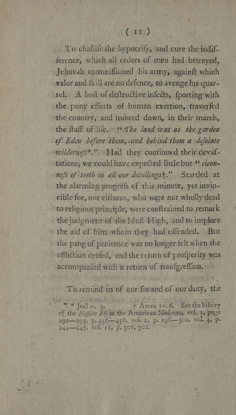 CoS se To chaflile the hypocrify, ‘and cure the indif- ference, which all orders of men had betrayed, valor and fill are no defence, to avenge his quar- rel. A hoft of deftructive infects, {porting with the puny efforts of human exertion, traverfed the ftaff of life. %* The land was as the garden wilderne/s*.” «Fad they continued their deval- tations; we could have expected little but \** clean- the alarming progre{s of this: minute, yet invin- cible foe, our citizens, who were not whollydead_ the aid of Kimswhom they) :had offended. But _ the pang of penitence was no longer felt when the affliction ceafed, andthe return of profperity was accompanied witha return’ of tranfgreffion. To remind! us of our finand of our duty, the * Joel. 1. + Amos 1v.6. See the hiftory of the Hefian Hijin the American Mufeum, vol..1, page 291—293. p.456—458. vol. 2, p. 298—3c0. vol. 4, Pp.