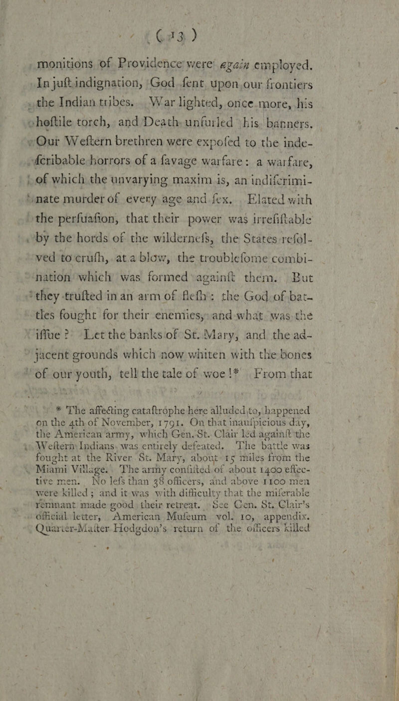 monitions of Providence were’ again employed. In jaft.indignation, God fent, upon,our frontiers _the Indian tribes. War lighted, once more, his eheftile torch, and Death, unfurled ‘his. banners. w~@ur Weftern brethren were expofed to the inde- -deribable horrors of a favage warfare: a warfare, of which the unvarying maxim is, an indifcrimi- ‘mate murder of every age and fex, . Elated with the perfuafion, that their power was irrefiftable by the hords of the wildernefs, the States refol- ved to‘crufh,. at.a blow, the troublefome combi- “nation which was formed againit them. But ‘they trufted in an arm of flefh’: the God. of bat. tles fought for their enemies, and what. was the “iffue ?) Let the banks of St. Mary, and the ad- ~ jacent grounds which now whiten with the bones of our youth, tell the tale of woe!* From that * The affecting cataftrophe here alluded to, happened on the 4th of November, 1791. On that inaufpicious day, the American army, which Gen. St. Clair léd againit the i», Weltern) Indians. was entirely defeated. ‘The battle was fought at the River St. Mary, about 15 miles from the . Miami Vitlage.. The army confiited. of about 1400 effec- tive men. No lefs than 38 officers, and above 1100 men were killed; and it was with difficulty that the miferable remnant made good their retreat. See Gen. St. Clair’s official letter, American Mufeum vol. 10, appendix. Quarier-Maiter Hodgdon’s return of the officers killed e