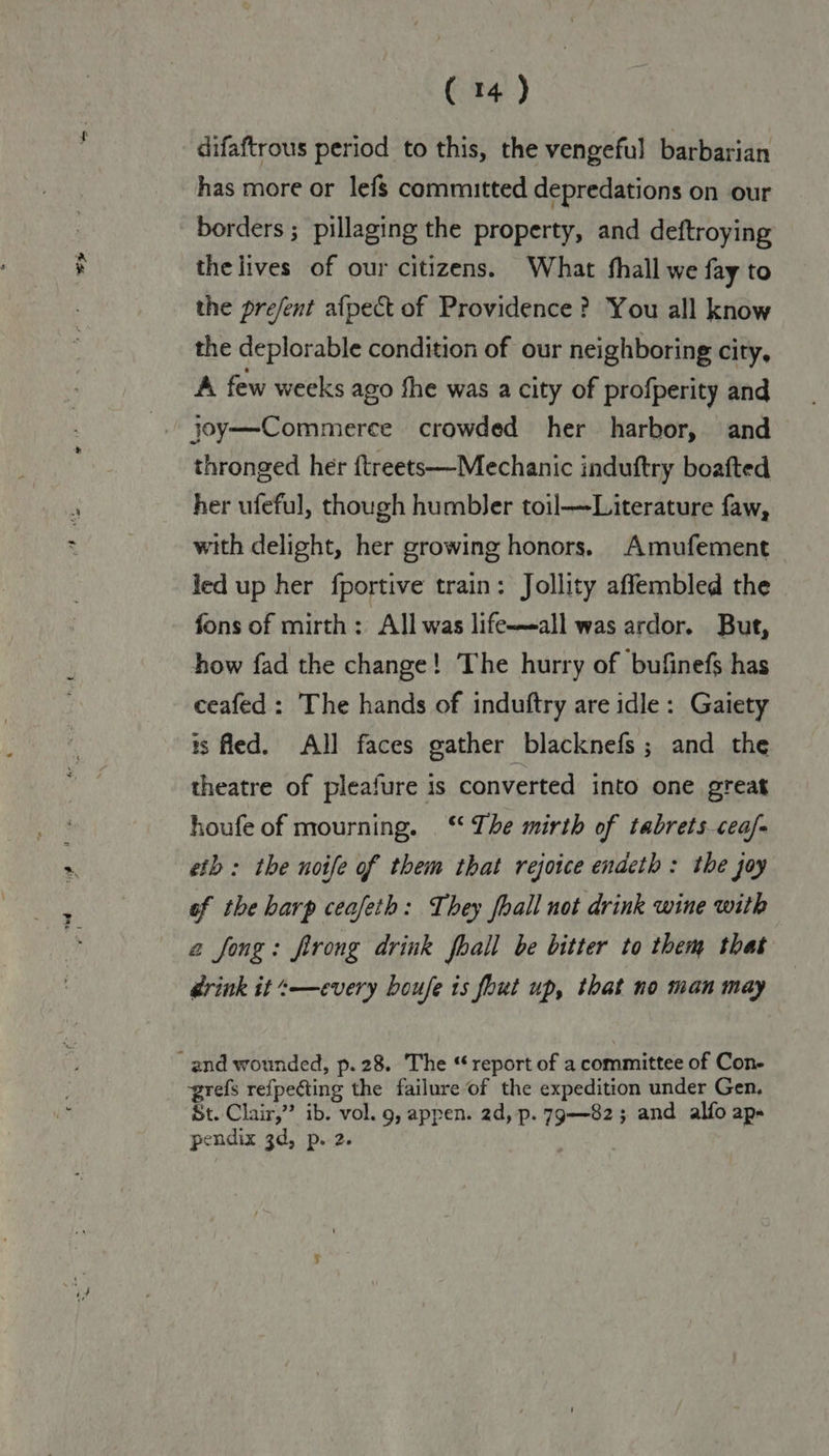 difaftrous period to this, the vengeful barbarian has more or lefs committed depredations on our borders ; pillaging the property, and deftroying the lives of our citizens. What hall we fay to the pre/ent afpect of Providence? You all know the deplorable condition of our neighboring city, A few weeks ago fhe was a city of profperity and joy—Commerce crowded her harbor, and thronged her ftreets—-Mechanic induftry boafted her ufeful, though humbler toil—Literature faw, with delight, her growing honors. Amufement led up her fportive train: Jollity affembled the fons of mirth: All was life—-all was ardor. But, how fad the change! The hurry of bufinefs has ceafed: The hands of induftry are idle: Gaiety is fled. All faces gather blacknefs ; and the theatre of pleafure is converted into one great houfe of mourning. ‘ Ihe mirth of tabrets cea/- eth : the noife of them that rejoice endeth: the joy of the harp ceafeth: They fhall not drink wine with 2 fong: firong drink fhall be bitter to them that drink it -—every boufe is fout up, that no man may grefs refpecting the failure of the expedition under Gen, St. Clair,” ib. vol. 9, appen. 2d, p. 79—82; and alfo ap» pendix 3d, p. 2. |
