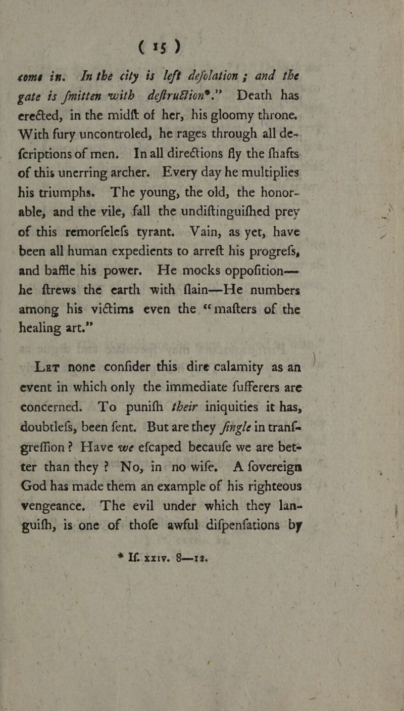 come in. Inthe city is left defolation ; and the gate is mitten with deftruftion*.” Death has erected, in the midft of her, his gloomy throne. With fury uncontroled, he rages through all de- {criptionsof men. In all directions fly the fhafts. of this unerring archer. Every day he multiplies his triumphs. The young, the old, the honor- able, and the vile, fall the undiftinguifhed prey of this remorfelefs tyrant. Vain, as yet, have been all human expedients to arreft his progrefs, and baffle his power. He mocks oppofition— he ftrews the earth with flan—He numbers among his victims even the ‘mafters of the healing art.” Let none confider this dire calamity as an event in which only the immediate fufferers are concerned. To punifh their iniquities it has, doubtlefs, been fent. But are they /mgle in tranf- greffion? Have we efcaped becaufe we are bet= ter than they ? No, in no wife. <A fovereign God has made them an example of his righteous vengeance. The evil under which they lan- guifh, is one of thofe awful difpenfations by * If, xxiv. §S—r12.