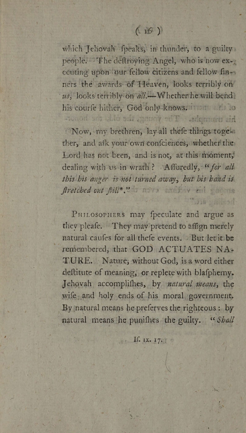which Jehovah’ fpeaks; in thunder, to a guilty) pédple! “> The deftroying Angel, who is now ex-» ecuting’ upon” our fellow citizens and fellow fin-s ners the aviards Bs Behera looks — i on oA were © bis courle e hither, God! ‘nl kenowss ee 2 - / 5 9 ry “? 17 ae : : uv ANSE AS AR Oa GELS ~ ‘Now, «my biddnedh Jay all chide sittrfeantagicta ther, and afk your own confciences; ‘whether the: Lord hes not been, and is not, at'this' moment,’ dealing with usin wrath? “Affuredly,: for all this bis anger isnot turned away, but bis band is firétched out fall* 202 2209 oe five PHILOSOPHERS may fpeculate and argue as thev pleafe. ‘They may’pretend to affion merely natural caufes for all thefe events. » But levit be ~ reniembered, that GOD ACTUATES NA+ TURE. » Nature; without God, is a word either deftitute of meaning, or replete with blafphemy. Jehovah accomplifhes, by atural means, the wife,.and holy ends of his moral, government, _By natural means he preferves the righteous : by natural means ‘he punifhes ‘the guilty. “Shall. Kf, ax. 17. |