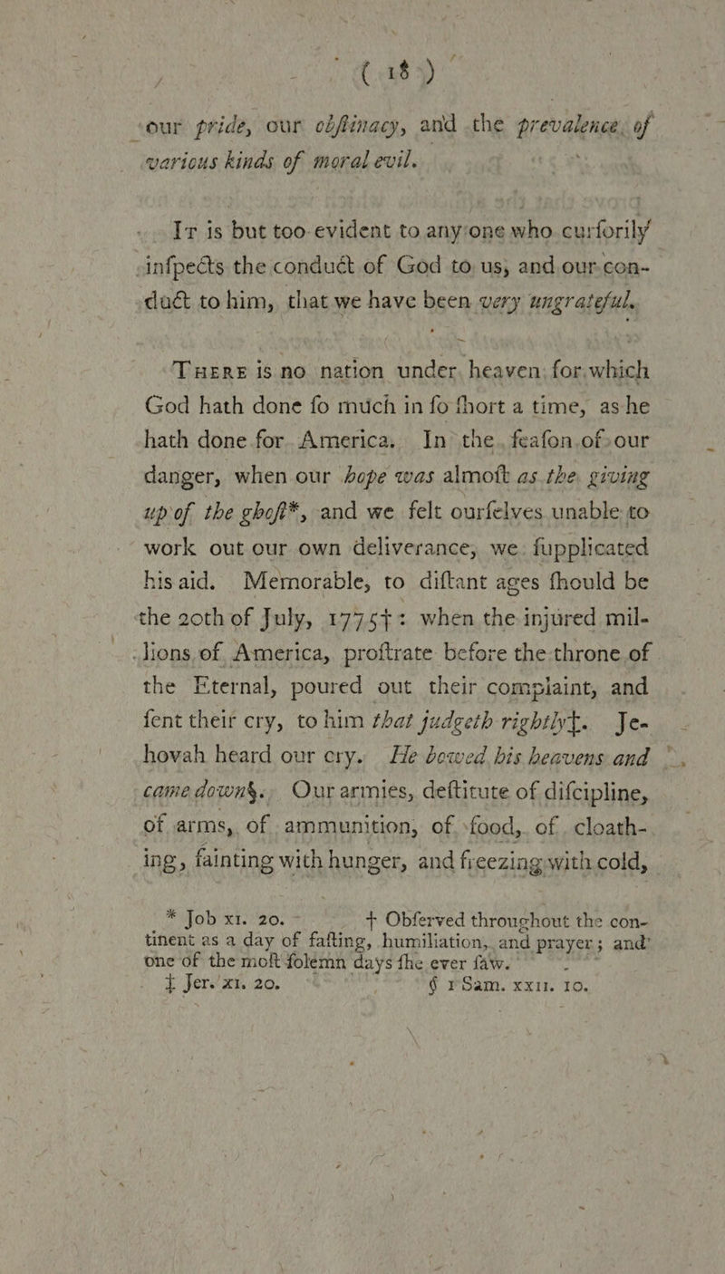 7 (18) ‘our pride, our cbfinacy, and the prevalence, of various kinds of moral evil. Ir is but too evident to anyone who curforily’ -infpects the conduét of God to, us, and our-con- duct to him, that we have been very ungrateful, ,. ~ Tuere is no nation under. heaven: for. which God hath done fo much in fo fhort a time, ashe hath done for. America. In the. feafon.of»our danger, when our hope was almott as the, giviag up of the ghof*, and we felt ourfelves unable to work out our own deliverance, we. fupplicated his aid. Memorable, to diftant ages fhould be the 20th of July, 1775+: when the injured mil- lions, of. America, proftrate before the throne.of | the Eternal, poured out their complaint, and fent their cry, to him that judgeth righthyt. Je- hovah heard our cry. He bowed bis heavens and ”, came down§., Our armies, deftitute of difcipline, of arms,. of ammunition, of sfood,. of . cloath-. ing, fainting with hunger, and freezing with cold, ras Coll es Ba oa + Obferved throughout the con- tinent as a day of fafting, humiliation, and prayer; and’ one of the moft folemn days fhe ever falw. ir tf Jer. x1. 20. | § rSam. xxi. Io.