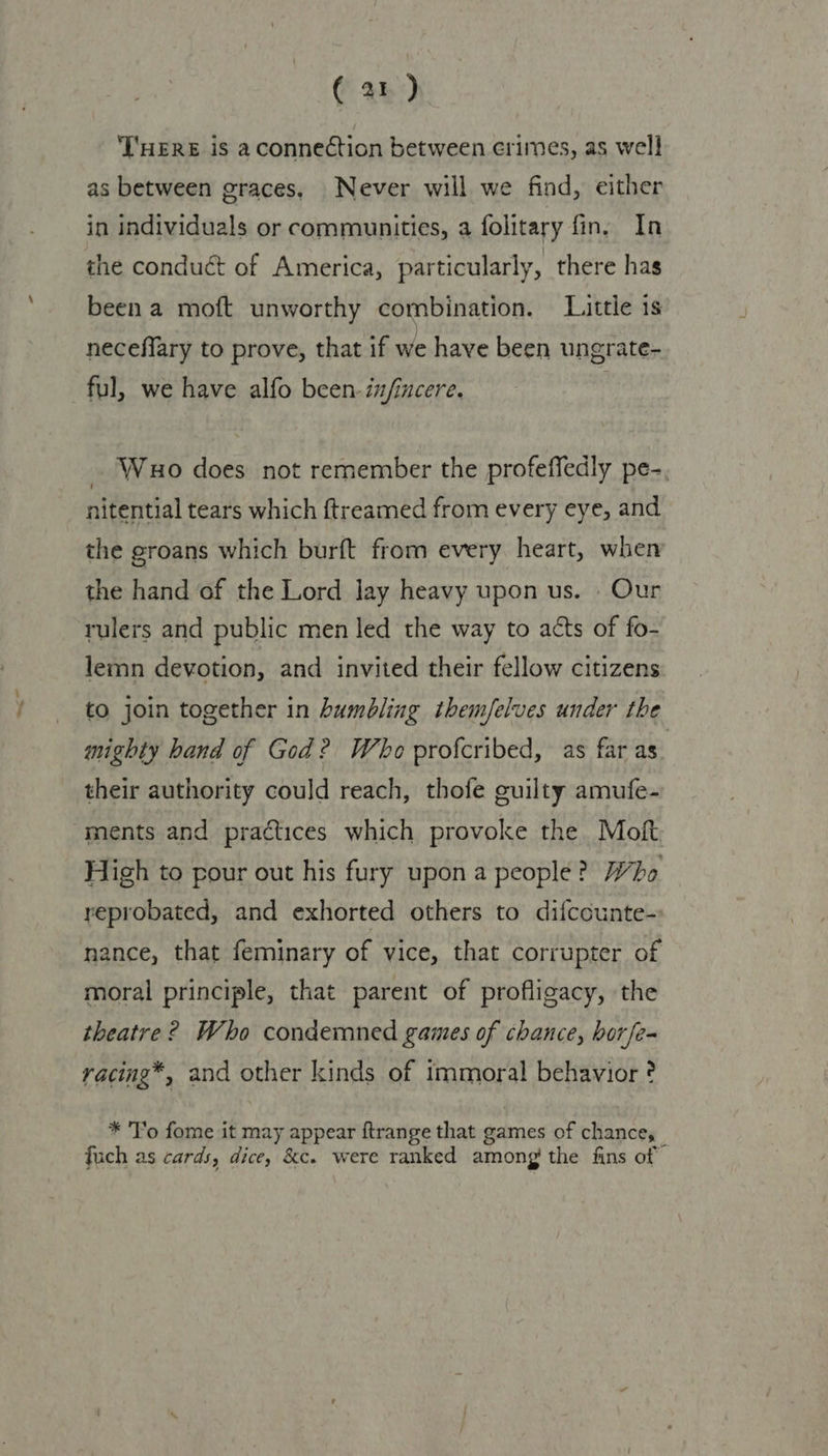 (a1) THERE isa conneétion between crimes, as well as between graces, Never will we find, either in individuals or communities, a folitary fin. In the conduct of America, particularly, there has been a moft unworthy combination. Little is neceflary to prove, that if we have been ungrate- ful, we have alfo been infincere. . _ Wao does not remember the profeffedly pe-, nitential tears which ftreamed from every eye, and the groans which burft from every heart, when the hand of the Lord lay heavy upon us. . Our rulers and public men led the way to acts of fo- lemn devotion, and invited their fellow citizens to join together in humbling themfelves under the mighty hand of God? Who profcribed, as far as their authority could reach, thofe guilty amufe- ments and practices which provoke the Moft High to pour out his fury upon a people? Who reprobated, and exhorted others to difccunte- nance, that feminary of vice, that corrupter of moral principle, that parent of profligacy, the theatre? Who condemned games of chance, borfe- vacing*, and other kinds of immoral behavior ? * To fome it may appear ftrange that games of chance, fuch as cards, dice, &c. were ranked among’ the fins of