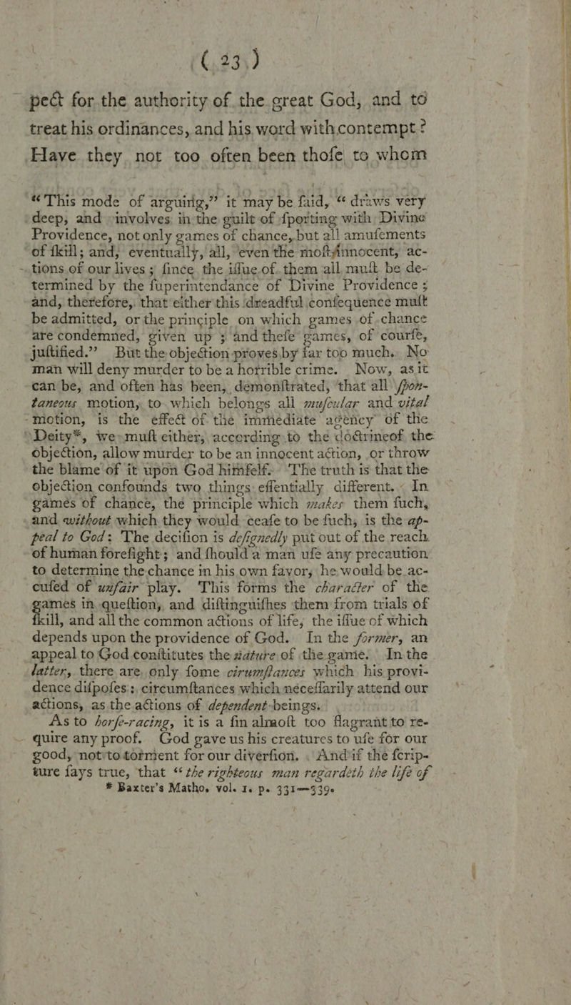/ treat his ordinances, and his word with contempt ¢ Have they not too often been thofe to whem “This mode of arguirig,” it may be faid, “ draws very Providence, not only games of chance, but all amufements tions of our lives ;) fince the iffue.of..them all mui be de- termined by the fuperintendance of Divine Providence ; and, therefore,. that either this dreadful confequence mult be admitted, or the principle on which games of.chance are condemned, given up 3; and thefe games, of courfe, juttified.” But the objection proves,by tar too much. No man will deny murder to be ahorrible crime. Now, asit can be, and often has been, demonttrated, that all /pon- taneous motion, to which belongs all mufeular and vital objection, allow murder to be an innocent action, or throw the blame of it upon God himfelf. ‘The truth is that the objection confounds two things: effentially different. In games of chance, the principle which maéses them fuch, and without which they would ceafe to be fuch, is the ap- peal to God: The decition is defgnedly put out of the reach. of human forefight; and fhould a man ufe any precaution to determine the chance in his own fayor, he would be_ac- cufed of uxfair play. This forms the character of the games in queftion, and diftinguifhes them from trials of fkill, and all the common aétions of life; the iffue of which depends upon the providence of God. In the former, an appeal to God conititutes the #ature of the game. Inthe latter, there are, only fome cirumflances which his provi- dence difpofes::, circumftances which neceflarily attend our actions, as the actions of dependent-beings. As to horfe-racing, it is a fm almoft too flagrant to re- good, notto torment for our diverfion. . And if the {crip- ture fays true, ‘that “ the righteous man regardeth ihe life of * Baxter’s Matho. vol. 1. ps 331--939e