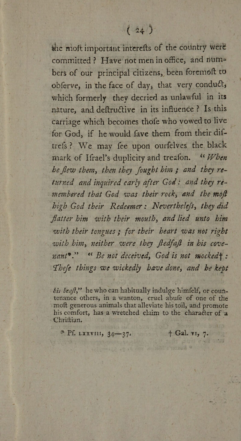 (24°) bic moft Important interefts of the country were committed ? Have not men in office, and num= bers of our principal citizens, been foremoft to obferve, in the face of day, that very conduct; which formerly they decried as unlawful in its nature, and deftruétive in its influence ? Is this carriage which becomes thofe who vowed to live | for God, if he would fave them from their dif- trefs? We may fee upon ourfelves the, black mark of Ifrael’s duplicity and treafon. “ When he flew them, then they fought him 3 and they re- turned and inquired early after God: and they re- membered that God was their rock, and the moft bigh God their Redeemer: Neverthele/s, they did flatter him with their mouth, and lied unto him with their tongues ; for their heart was not right with him, neither were they ftedfaft in bis cove- nant*.? © Be not deceived, God is not mocked} : Thefe things we wickedly have done, and be kept bis beaft,”’ he who can habitually indulge himfelf, or coun- tenance others, in a wanton, cruel abufe of one of the moft generous animals that alleviate his toil, and promote _ his comfort, has a wretched claim to the charaéter of a Chriftian. ® Pf, -xxvitl, 34-374 + Gal. v1, 7.