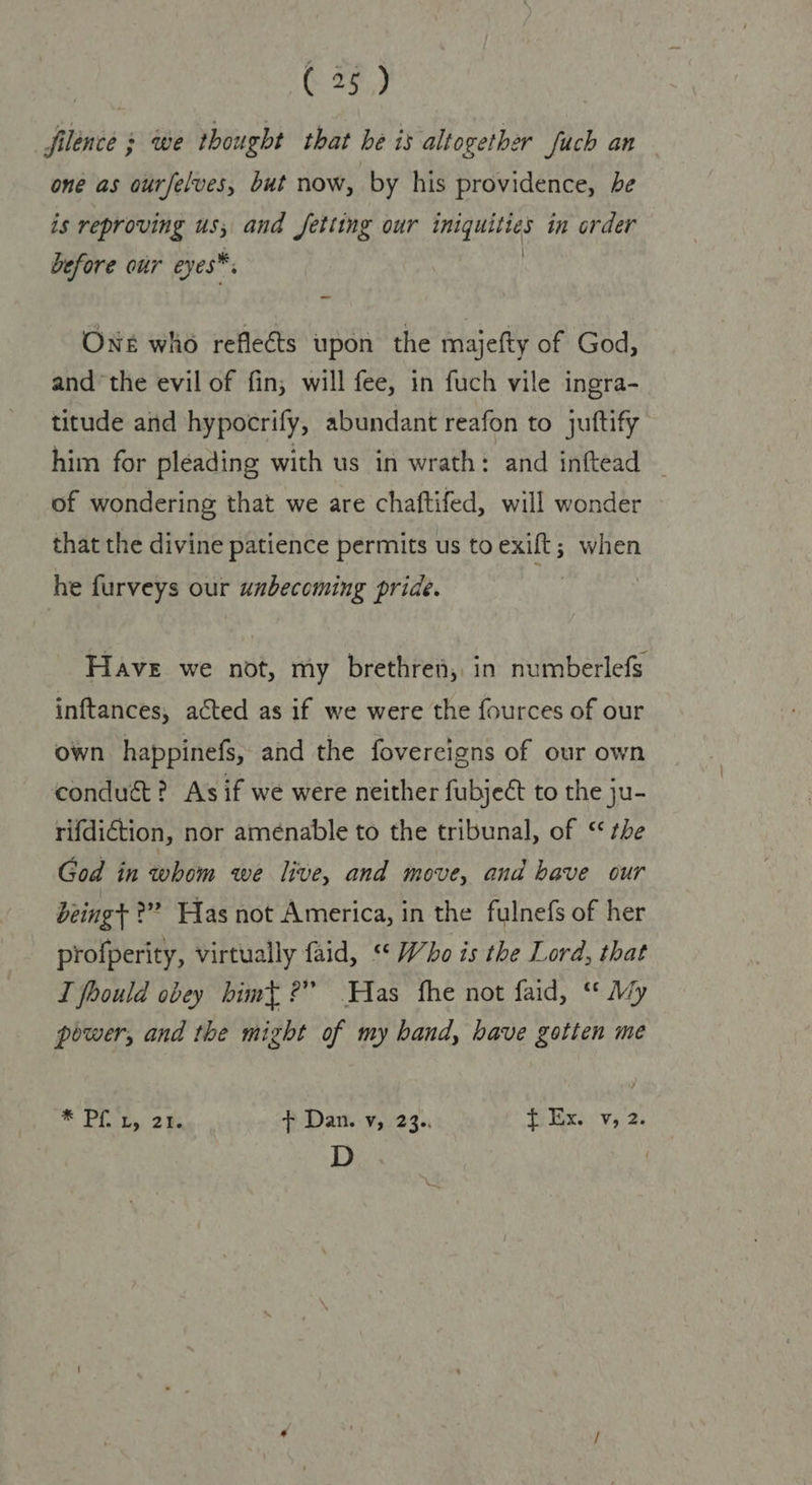 filence 3 we thought that he is altogether fuch an one as ourfelves, but now, by his providence, be is reproving us, and Jetting our fights in order before our eyes™. One who reflects upon the majefty of God, andthe evil of fin; will fee, in fuch vile ingra- titude and hypocrify, abundant reafon to juttify him for pleading with us in wrath: and inftead _ of wondering that we are chaftifed, will wonder that the divine patience permits us to exift; when he furveys our unbecoming pride. Have we not, my brethren, in numberlefs inftances, acted as if we were the fources of our own happinefs, and the fovercigns of our own conduct? As if we were neither fubject to the ju- rifdiction, nor aménable to the tribunal, of ‘the God in whom we live, and move, and have our being ?”? Has not America, in the fulnefs of her profperity, virtually faid, “ Who is the Lord, that I foould obey himt ?” Has fhe not faid, “* My power, and the might of my band, have gotten me * Pia 2 f¢ Dan. v, 23.. Ti Ex.'v,. 2 D