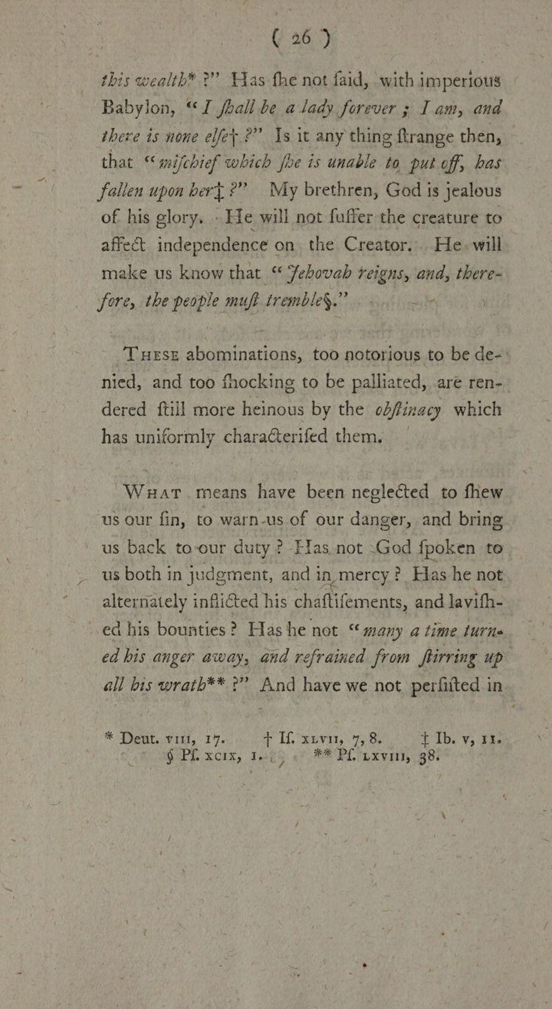 this wealth* ?” Was the not faid, with imperious Babylon, “J fhall be a lady forever ; Iam, and there is none elfey ?” Is it any thing ftrange then, that “‘mifchief which fhe is unable to put off, bas fallen upon bert?” My brethren, God is jealous of his glory. . He will not fuffer the creature to affect independence on the Creator. He. will make us know that “ ehovab reigns, and, there- fore, the people muft tremble§.” Tuese abominations, too notorious to be de-: nied, and too fhocking to be palliated, are ren- dered {till more heinous by the obfinacy which has uniformly characterifed them, Wat. means have been neglected to fhew us our fin, to warn-us of our danger, and bring us back to-our duty ? Flas not -God fpoken to us both in judgment, and i in.mercy ? Elas he not alternately inflicted his chaftifements, and lavifh- ed his bounties? Has he not « many atime turns ed bis anger away, and refrained from hiring up all bis wrath** °” And have we not perfiited in * Deut. viri, 14. Git. euvat, 990 t Ib. v, 13. § Plxcix, 1... ** PL uxviis, 38.