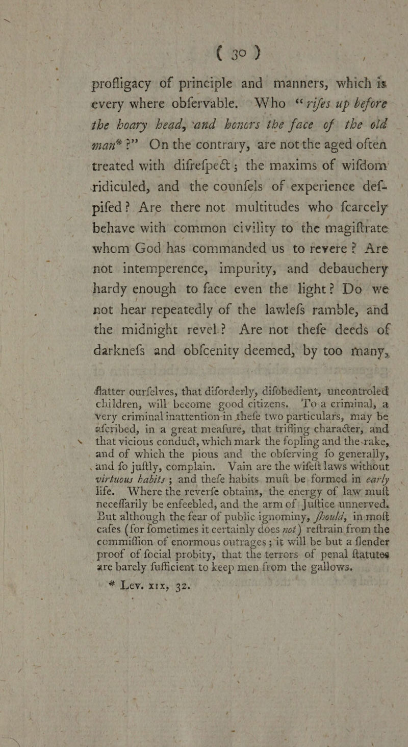 profligacy of principle and manners, which is every where obfervable. Who “ries up before the hoary head, ‘and honors the face of the old man* ?” On the contrary, are notthe aged often treated with difrefpec&t ; the maxims of wifdom: ridiculed, and the counfels of experience def- pifed? Are there not multitudes who fearcely behave with common civility to the magiftrate whom God has commanded us to revere? Are not intemperence, impurity, and debauchery hardy enough to face even the light? Do we not hear repeatedly of the lawlefs ramble, and the midnight revel? Are not thefe deeds of darknefs and obfcenity deemed, by too many,, flatter ourfelves, that diforderly, difobedient, uncontroled children, will become good citizens. ‘Toa criminal, a very criminal inattentionin thefe two particulars, may be afcribed, in a great meafure, that trifling character, and \ that vicious condué, which mark the fopling and the-rake, _and of which the pious and the obferving fo generally, .and fo juftly, complain. Vain are the wifeft laws without virtuous habits ; and thefe habits muit be formed in early , life. Where the reverfe obtains, the energy of law muft — neceflarily be enfeebled, and the arm of | Jultice unnerved. But although the fear of public ignominy, /hould, in-moft cafes (for fometimes it certainly does vot) reftrain from the commiffion of enormous outrages ; it will be but a flender proof of focial probity, that the terrors of penal ftatutes are barely fufficient to keep men from the gallows, # evs xix; 32.