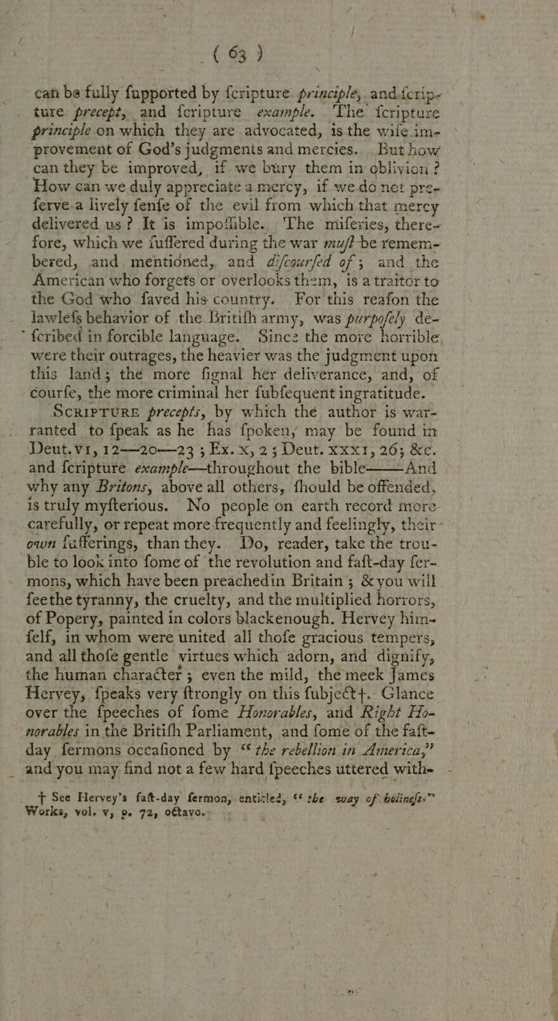 can be fully fupported by {cripture. principle, andferip- ture. precept, and feripture example. ‘The {cripture principle on which they are advocated, is the wile.im- provement of God’s judgments and mercies... But how can they be improved, if we bury them in oblivion? How can we duly appreciate amercy, if wedo not pre- ferve.a lively fenfe of the evil from which that mercy delivered us? It is impoffible. The miferies, there- fore, which we iuflered during the war mu/t-be remem- bered, and mentioned, and difcaurfed of ; and the American who forgets or overlooks thzm, is a traitor to the God who faved his country. For this reafon the lawlefs behavior of the Britifh army, was purpofely de- ’ feribed in forcible language. Sinc2z the more horrible were their outrages, the heavier was the judgment upon this land; the more fignal her deliverance, and, of courfe, the more criminal her fubfequent ingratitude. | ScripTURE precepts, by which the author is war- ranted to fpeak as he has fpokeny may be found in Deut. vi, 12—20—23 ; Ex. x, 2; Deut. xxx1, 26; &amp;e. and {cripture example—throughout the bible———And why any Britons, above all others, fhould be offended, is truly myfterious. No people on earth record more carefully, or repeat more frequently and feelingly, their: own lafferings, thanthey. Do, reader, take the trou- ble to look into fome of the revolution and faft-day fer- mons, which have been preachedin Britain; &amp; you will feethe tyranny, the cruelty, and the multiplied horrors, of Popery, painted in colors blackenough. Hervey him- felf, in whom were united all thofe gracious tempers, and all thofe gentle virtues which adorn, and dignify, the human character ; even the mild, the meek James Hervey, {peaks very ftrongly on this fubject+. Glance over the fpeeches of fome Honorables, and Right Ho- norables in the Britifh Parliament, and fome of the faft- day fermons occafioned by ‘‘ the rebellion in America,” and you may find not a few hard fpeeches uttered with-  T See Hervey’s fatt-day fermon, enticled, ** the suay of bolinefs.™ Works, vol. v, pe 72, oftavo.