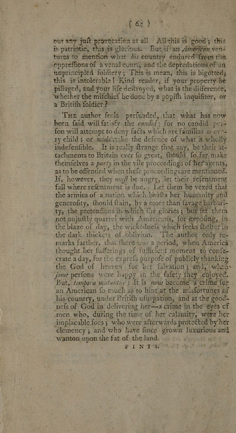 bey put any juft piorieatis fn at all ens #8 ‘good 5 ‘thie 18: patriotic, this is glovious. But, fan Aineaeie ven- tires to’ mention: what Ais country éndured“from thie onpreffionsof @-venal ccurt, and the deptedations of an unpr rincipled a tet ‘This is mean, this is bigotteds this is intolerable! Kind reader, if your property be pillaged, and your life dettroyed, what is the difference, ‘whether the mifchiet be igene by a4 popith inguifiter, or a Britifh foldier 2° Tue author fects perfuaded, that what hal now been faid will fatisfy the candid: for no candid Poy fon will attempt to deny fats which ere familiat © ev7= ry child: of. undcitake the defence of what # wholly iadefentible. It is really ftrange that any, be their at- tachments to Britain ever fo great, {hould fo, far make themfelves a party in the vile pr roceedings of Hef agents, as to be offentied when thefe proc cedingsare mentioned. If, however, they m/f be angry, let their refentment fall where referitment is due.» Let them be vexed that the armies of a nation which boafts her humanity and gencrofity, fhould ftain, by a more than fa vag Sattar: ell es peniions, in yehich ‘the &amp; Tories 3. but fet th anand tee ou marks AY for lates Was aj Beta heh Armerich: thought her fulferings of fufficiert moment to conte. crate: a day, for the exprels purpofe of publicly Renny the God of heaven for ‘bet falvation 3’ dnd) - whet fome perfons were happ y in the fafety. they ebjoyee. But, tempora mutants: Itis now become a ‘crime for ‘an American fo-miuch as to hint af the. misfortunes or Shad country, under Pritith ufui ‘pation, | and at the good- nefs of God in delivering her—a crime in the eyes of men who, during the time of her calamity, were her implacable foes ; who were afterwards prote eéted by’ her ‘clemency ; ; and who have fince grown luxurious and wanton upon the fat of the land. is F ION TSF? Re ~¥