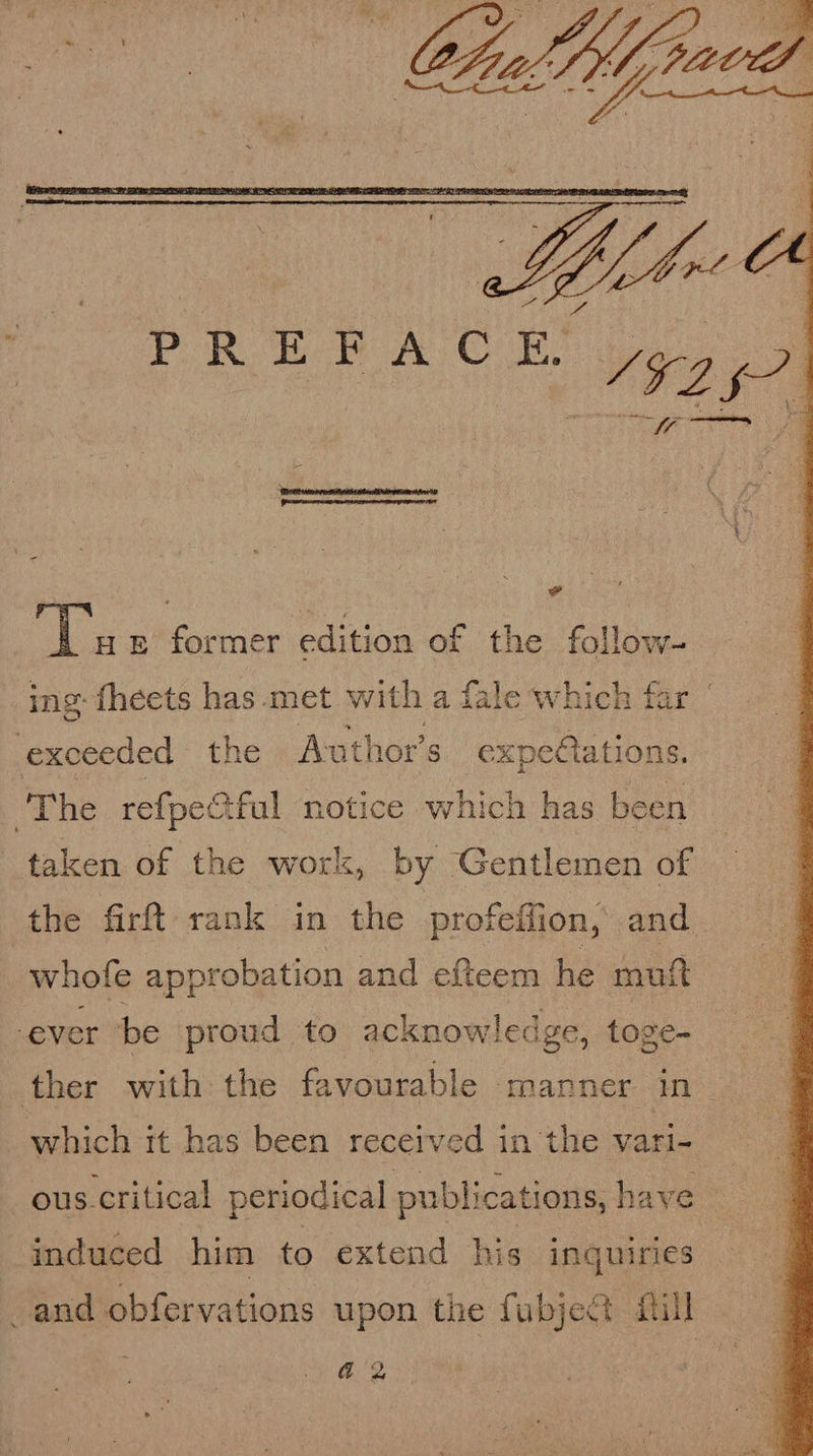  = Piste heme tah mem Ate Pee nec eer ETO SE - ae fl ie &amp; former edition of the folloy ing: fheets has met with a fale which far exceeded the Author's expe@ations. The refpee Sful notice which has been taken of the work, by Gentlemen of the firft rank in the profeffion, and whofe approbation and efteem he mutt ever be proud to acknowledge, toge- ther with the favourable manner in which it has been received in the vari- ous. critical periodical publications, have induced him to extend his inquiries and obfervations upon the fubject fail