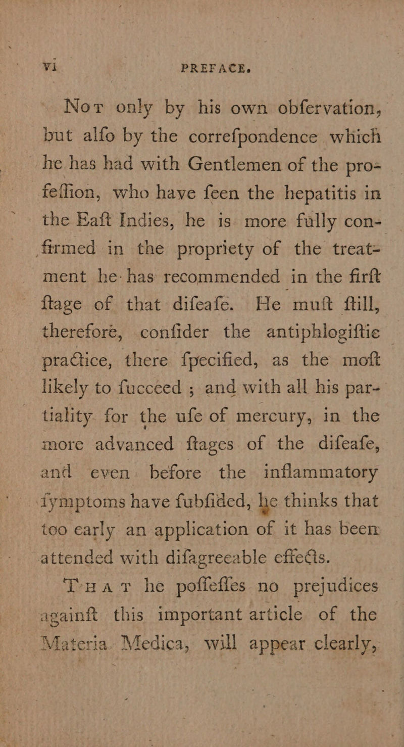 Nor only by his own obfervation, but alfo by the correfpondence which he has had with Gentlemen of the pro= feffion, who haye feen the hepatitis in the Eaft Indies, he is. more fully con- firmed in the propriety of the treat= ment he-has recommended in the firft - ftage of that difeafe. He mutt full, therefore, confider the antiphlogiftic — practice, there fpecified, as the moft likely to fucceed ; and with all his par- - tiality. for the ufe of mercury, in the more advanced {tages of the difeafe, and even before the inflammatory too early an application of it has been attended with difagreeable effects. Tua Tt he poffeffes no prejudices againft this important article of the Materia. Medica, will appear clearly,