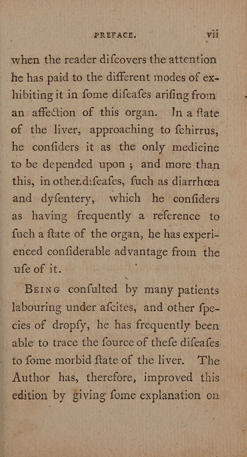 when the reader difcovers the attention he has paid to the different modes of ex- hibiting it in fome difeafes arifing from an affection of this organ. Ina fate of the liver, approaching to fchirrus, he confiders it as the only medicine to be depended upon ; and more than this, in other.d:feafes, fuch as diarrhoea and dyfentery, which he confiders as having frequently a reference to fuch a ftate of the organ, he has experi- enced confiderable nibvantaae from the ufe of it. - Berne confulted by many patients labouring under afcites, and other fpe- cies of dropfy, he has frequently been _able to trace the fource of thefe difeafes to fome morbid ftate of the liver. The _ Author has, therefore, improved this edition by Siving fome explanation on.