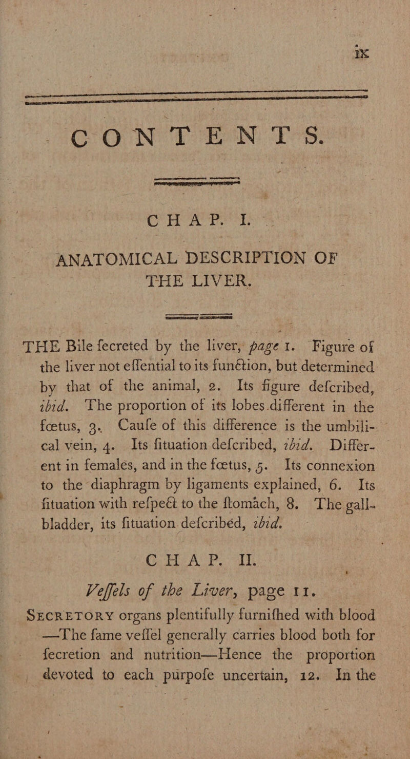  OO NOT aN: Les: EE RR RE  Con AM sa: ANATOMICAL DESCRIPTION OF THE LIVER. 7 oe ee ‘THE Bile fecreted by the liver, page 1. Figure of the liver not effential to its funétion, but determined by that of the animal, 2. Its figure defcribed, ibid. ‘The proportion of its lobes different in the foetus, 3.. Caule of this difference is the umbili-. - cal vein, 4. Its fituation defcribed, zdzd. Differ- ent in females, and in the feetus, 5. Its connexion to the diaphragm by ligaments explained, 6. Its fituation with refpeét to the flomach, 8. The gall- bladder, its fituation defcribéd, zbzd. Bs Ps Ae agape) Veffels of the Liver, page 11. SECRETORY organs plentifully furnifhed with blood —The fame veifel generally carries blood both for fecretion and nutrition—Hence the proportion _ devoted to each purpofe uncertain, 12. In the