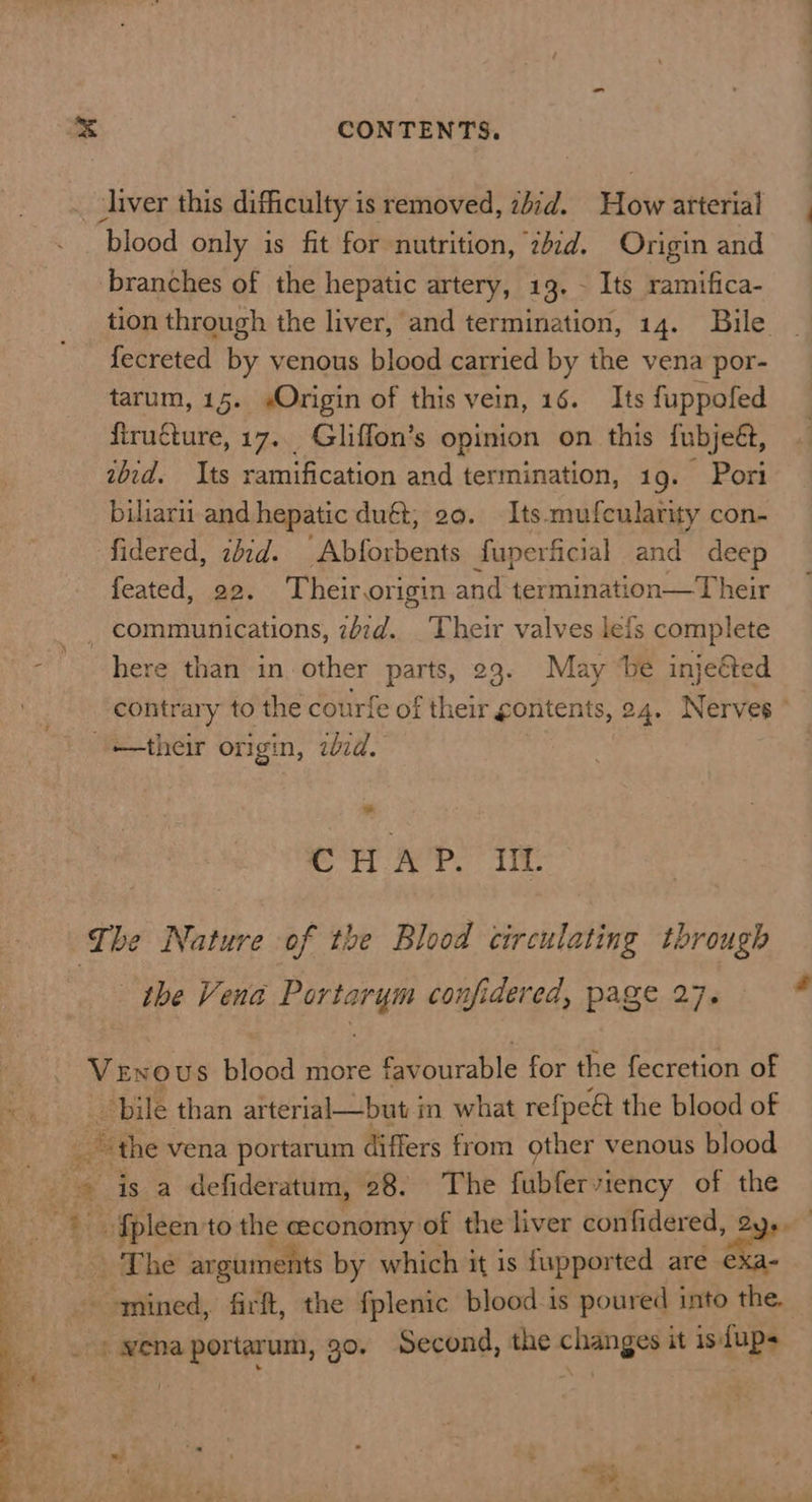 liver this difficulty is removed, ziid. How arterial blood only is fit for nutrition, zd. Origin and branches of the hepatic artery, 13. - Its ramifica- tion through the liver, and termination, 14. Bile fecreted by venous blood carried by the vena por- tarum, 15. «Origin of this vein, 16. Its fuppofed firugture, 17.. Gliffon’s opinion on this fubjeét, ibid. Its ramification and termination, 1g. Port biliarit and hepatic duét, 20. Its. mufcularity con- fidered, zdid. Abforbents fuperficial and deep feated, 22. Their, origin and heauanaten wher communications, idid. Their valves lé{s complete here than in other parts, 23. May be injeéted contrary to the courfe of their gontents, 24. Nerves their origin, bid. ' * CHAP. UL The Nature of the Blood circulating through the Vena Sa confidered, page 27, * Venous blood more favourable for the fecretion of ae bile than arterial—but in what refpeé the blood of s “the vena portarum differs from other venous blood ~ is a defideratum, 28. The fubfervtency of the _ {pleen to the economy of the liver con fidered, 2 The arguments by which it is fupported are oe - mined, firft, the fplenic blood-is poured into the. vena portarum, 30. Second, the changes it is dups -  a