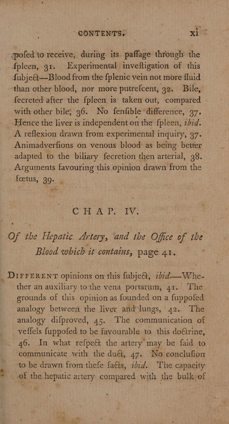 7? CONTENTS: | o spofed'to receive, during its. paflage through ‘the Spleen, 91. Experimental inveftigation of this fubje&—Blood from the fplenic vein not more fluid -than other blood, nor more putrefcent, 32. Bile, fecreted after the {pleen is taken out, compared with other bile; 36. No fenfible ‘difference, 37. A reflexion drawn from experimental i inquiry, 37. Animadverfions on venous blood as being better adapted to the biliary {ecretion then arterial, 38. Arguments favouring ‘this opinion drawn from the 4oetus, 90. -« CHAP. IV. Of the Hepatic Artery, ‘and the Office of the Blood which it contains, page 41. _ DIFFERENT opinions on this fubje&, -2b¢d-—Whe- ther an auxiliary tothe vena portarum, 41. The. grounds of this opinion as founded on a fuppofed analogy between the liver and lungs, 42. The analogy difproved, 45. The communication of veffels fuppofed to be favourable to this doétrine, . 46. In what refpeé the artery may be faid to communicate with the duét, 47. No conclufion to. be drawn from thefe faéts, zbid. The capacity of the hepatic artery compared with the bulk-of