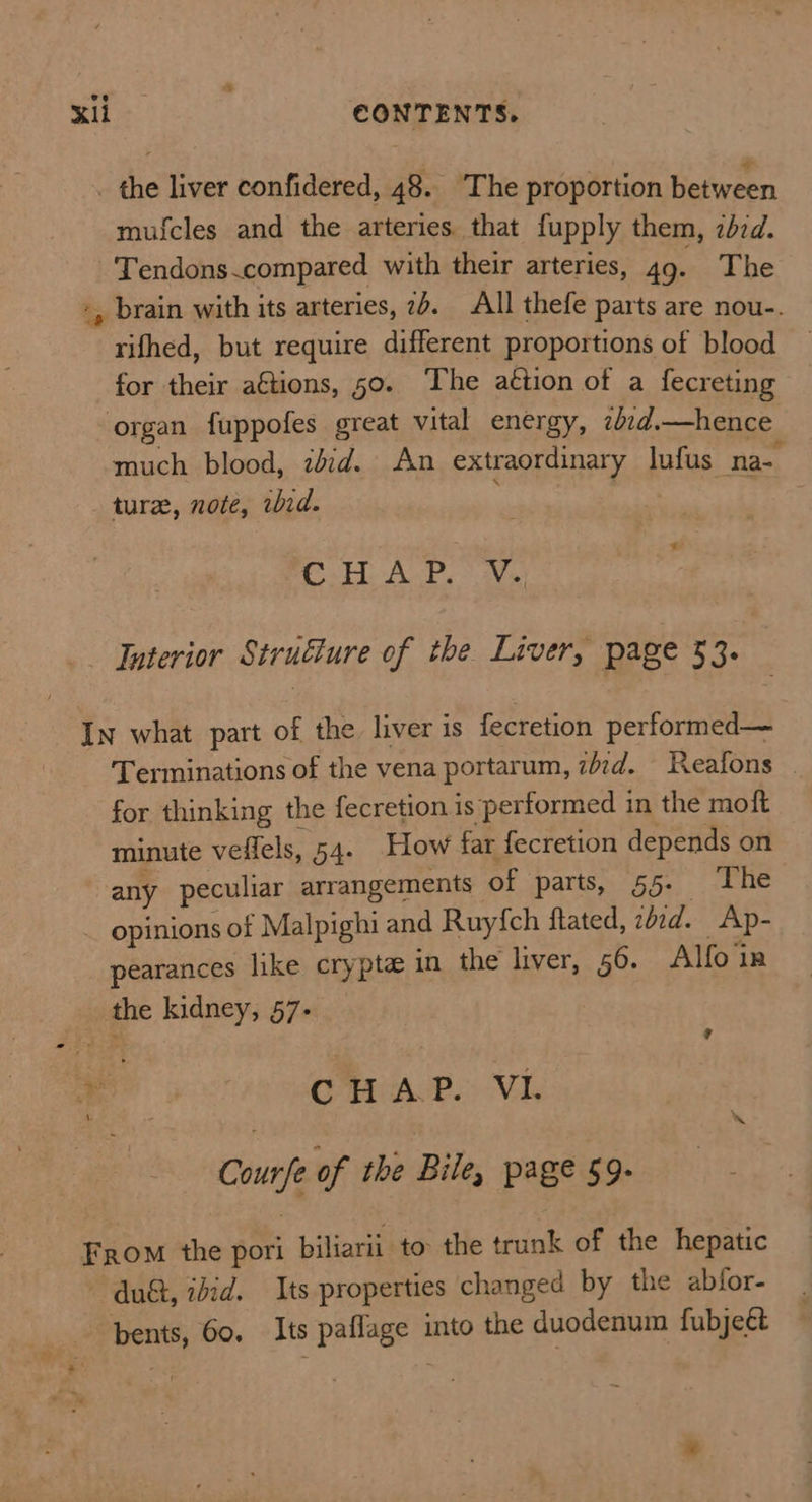 ve KIL CONTENTS. the liver confidered, 48. ‘The proportion Reto mufcles and the arteries that fupply them, zdzd. Tendons.compared with their arteries, 49. The brain with its arteries, 2d. All thefe parts are nou-. rifhed, but require different proportions of blood for their a€tions, 50. The action of a fecreting organ fuppofes great vital energy, zbed.—hence much blood, zdid. An extraordinary lufus na- ture, note, wid. -° CH ALP. Vs: Interior Structure of the Liver, page 33. Terminations of the vena portarum, z/7d. Reafons | for thinking the fecretion is performed in the moft minute veflels, 54. How far fecretion depends on any peculiar arrangements of parts, §5- The opinions of Malpighi and Ruyfch ftated, zdcd. Ap- pearances like crypte in the liver, 56. Alfo in the kidney, 57- ? CMAP. Vi. Courfe of the Bile, page 59- = 4 at du&, ibid. Its properties changed by the abfor- bents, 60. Its paflage into the duodenum fubjeét