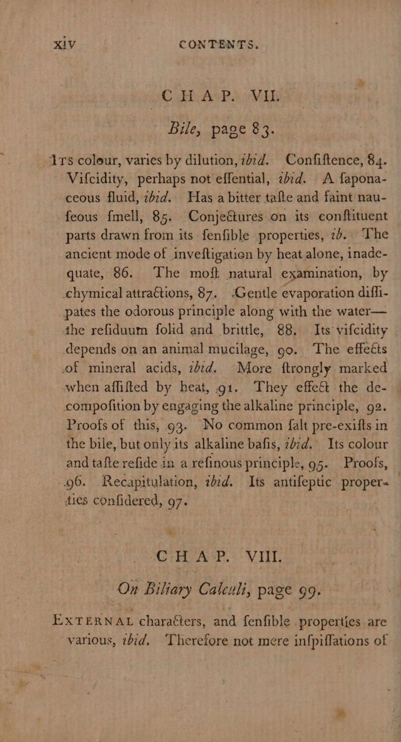 C phe AvP.) “Vib Bile, page 83. Irs coleur, varies by dilution, zdzd. Confiftence, 84. Vifcidity, perhaps not effential, zbrd. A fapona- ceous fluid, zizd. Has a bitter tafte and faint nau- feous fmell, 85. Conjeétures on its conftituent parts drawn from its fenfible properties, 7b. The ancient mode of inveftigation by heat alone, inade- quate, 86. The moft natural examination, by chymical attra€tions, 87. Gentle evaporation difli- pates the odorous principle along with the water— the refiduum fold and brittle, 88. Its vifcidity depends on an animal mucilage, go. The effeéts of mineral acids, zb¢d. More ftrongly marked when affifted by heat, gi. They effe&amp;t the de- compofition by engaging the alkaline principle, ge. Proofs of this, g3. No common falt pre-exitts in the bile, but only its alkaline bafis, 2b¢d. Its colour and tafte refide in a refinous principle, 95- Proofs, 96. Recapitulation, zed. Its antifeptic proper- ties confidered, 97. Cc i A P. VIUt. On Bifany Caleuli, page 99. Sale ERNAL characters, aan fenfible . properties are various, tbid, Therefore not mere infpiffations of