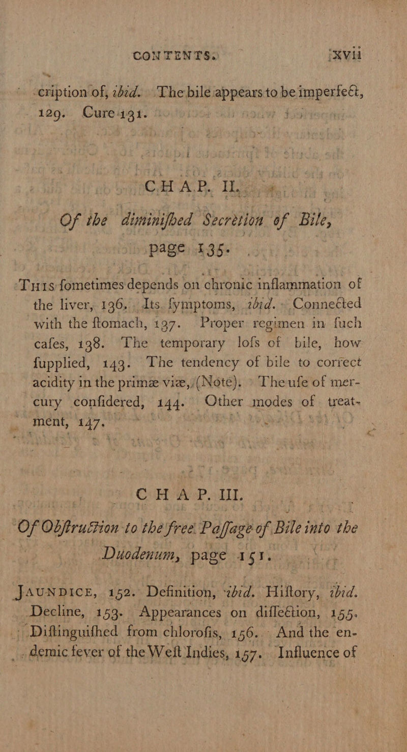 ceription of, wad. The bile. ssl to be cnt 129. Cure1931. | ' SCAR AE Tae an Of ihe diminifoed ‘Secretion ue Bile Page £35. Tuts fometimes depends. on chronic inflammation of - the liver, 136, Its. fymiptoms, zdrd. ; Conneéted with the ftomach, 197. Proper regimen in fuch cafes, 138. The temporary lofs of bile, how fupplied, 143. The tendency of bile to correct acidity in the prime vie,/(Note). The ufe of mer- cury confidered, 144. Other modes of | treat~ ment, 147+ aha | DS MOS SBE C HAP. IIL ) Of Obprustion: to thé free. Paffag é of Bile i into the | Duodenum, page 1 5 I. | eee 152. Definition, ibid. Hilory, ‘bid. Decline, 153. Appearances on difleGtion, 155. Diftinguifhed from chlorofis, 1 56. And the en- demic tever of the Weit Indies, 157. Influence of