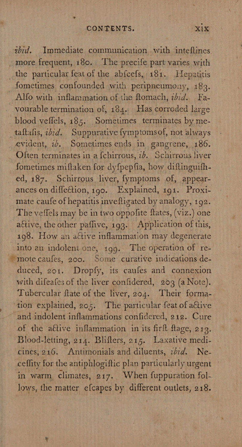 CONTENTS. xix wdid. Immediate communication with inteftines. _ more frequent, 180. ‘The precife part varies with the particular feat of the abfcefs, 181. Hepatitis fometimes confounded with peripneumony, 183. Alfo with inflammation of the ftomach, 247d. Fa- vourable termination of, 184. Has correded large blood veffels, 185. Sometimes terminates by me- _taftafis, 2d2¢d. Suppurative fymp tomsof, not always evident, 2+. Sometimes ends in. gangrene, 186. _ Often terminates in a fchirrous, 7b. Schirrous liver fometimes miftaken for dy{pepfia, how diftinguifh- ed, 187. Schirrous liver, fymptoms of, appear- ances on difle€tion, 190. Explained, 191. Proxi- mate caufe of hepatitis inveftigated by analogy, 192. The veffels may be in two oppolite flates, (viz.) one aétive, the other paffive, 193. Application of this, 198. How an active inflammation may degenerate ito an indolent one, 199. The operation of re- mote caufes, 200. Some curative indications de- duced, 201. Dropfy, its caufes and connexion with difeafes of the liver confidered, 203 (a Note). Tubercular flate of the liver, 204. Their forma- tion explained, ¢05. The particular feat of aétive ~ and indolent inflammations confidered, 212. Cure of the aétive inflammation in its firft flage, 219. Blood-letting, 214. Bliflers, 215. Laxative medi- cines, 216. Antimonials and diluents, zézd. Ne- ceflity for the antiphlogiftic plan particularly urgent in warm climates, 217. When fuppuration fol- lows, the matter efcapes by different outlets, 218.