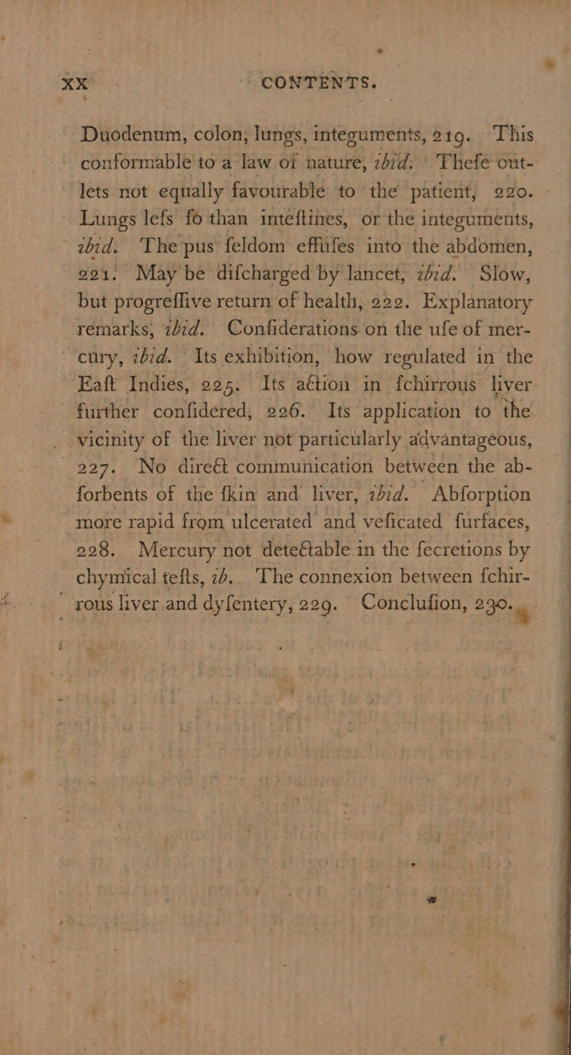 Duodenum, colon, lungs, integuments, 219. This conformable'to a law of nature, ibid: Thefe cut- lets not equally : favourable to the patient, 220. - Lungs lefs fo than inteftines, or the integuments, abid. The pus feldom effufes into the abdomen, 221: Maybe difcharged by lancet, zbzd. Slow, but progreffive return of health, 222. Explanatory remarks, z/zd. Confiderations on the ufe of mer- ~'cury, ibid. Its exhibition, how regulated in the Eaft Indies, 225. Its aétion in f{chirrous ‘liver further confidered, 226. Its application to ‘the : vicinity of the liver not particularly advantageous, 227. No dire€t communication between the ab- forbents of the fkim and liver, zid. Abforption _ more rapid from ulcerated and veficated furfaces, 228. Mercury not dete€table in the fecretions by : chymical tefts, 2b... ‘The connexion between fchir- _ rous liver.and dyfentery, 229. Conclufion, 230: 