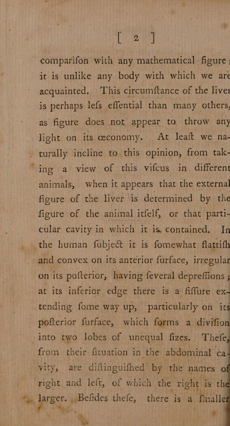 tae comparifon with any mathematical figure: it is unlike any body with which we are acquainted. ‘This circumftance of the live: is perhaps lefs effential than many others, as figure does not appear to throw any light on its ceeconomy. At leait we na- turally incline to. this opinion, from tak- ing a view of this vifcus in different animals, when it appears that the external ficure of the liver is determined by the figure of the animal itfelf, or that parti- cular cavity in which it is contained. In the human fubje&amp; it is fomewhat flattith and convex on its anterior furface, irregular on its pofterior, having feveral depreffions ; at its inferior edge there is a fifure ex- tending fome way up, particularly on its pofterior furface, which forms a divifio into two lobes of unequal fizes. Thefe from their fituation in the abdominal ca vity, are diftinguifhed by ‘the names oO right and left, of which the right: is the Mi darecr. _ Befides thefe, there is a fmalle ita. ihe Cy om