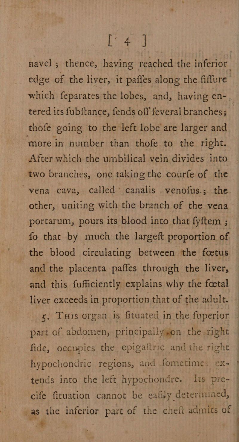 Se ant} edge of the liver, it paffes along the fiflure tered its fub{tance, fends off feveral branches; thofe going to the left lobe are larger and more in number than thofe to the right. After which the umbilical vein divides into two branches, one taking the courfe of the “vena cava, called’ canalis .venofus.; the other, uniting with the branch of the vena portarum, pours its blood into that fyftem ; fo that by much the largeft proportion of the blood circulating between ‘the foetus and the placenta paffes through the liver, and this fufficiently explains why the feetal liver exceeds in proportion that of the adult. s. Tuis organ is fituated in the fuperior part of. abdomen, principallygon the right fide, occupies the. epigaftric and the right hypochondric regions, and .fometime: ex- tends into the left hypochondre. Its pre- cife fituation cannot be eafisy determined, - a
