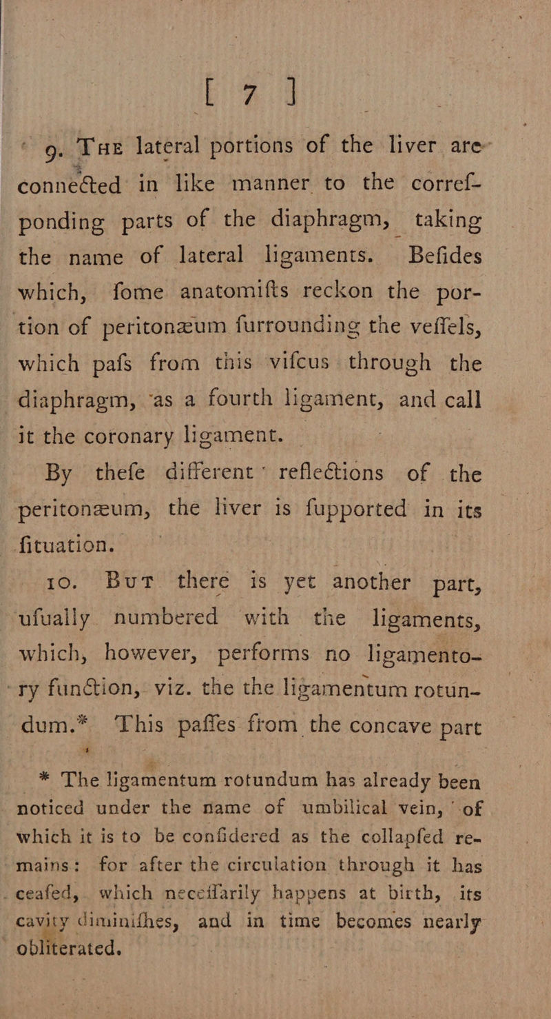 Head 9. Tae lateral portions of the liver are- connected in like manner to the corref- ponding parts of the diaphragm, taking the name of lateral ligaments. — Befides which, fome anatomifts reckon the por- tion of peritonzum furrounding the veffels, which pafs from this vifcus through the diaphragm, ‘as a fourth ligament, and call it the coronary ligament. | By thefe different reflections of the peritoneum, the liver is fupported in its fituation. 10. But there is yet another part, ufually. numbered with the ligaments, which, however, performs no ligamento- -ry function, viz. the the ligamentum rotun- dum.* This pafies from the concave part he ligamentum rotundum has already been noticed under the name of umbilical vein, of which it isto be confidered as the collapfed re- mains: for after the circulation through it has _ceafed, which neceifarily happens at birth, its cavity diminithes, and in time becomes nearly obliterated. :