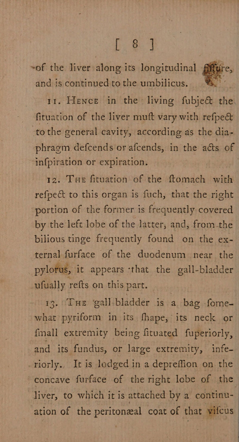 Le] ~of the liver. along its longitudinal and is continued to the umbilicus.  . Hence in the living fabje the. fituation of the liver muft vary with refpec&amp; to the general cavity, according as the dia- phragm defcends or afcends, in the acts of infpiration or expiration. pagh 12. Tue fituation of the ftomach with refpect to this organ is fuch, that the right portion of the former ts frequently covered by the left lobe of the latter, and, fromthe bilious tinge frequently found on the ex- ternal furface of the duodenum near the | pylorus, it appears ‘that the gall-bladder ufually refts on this part. 13. ‘Tue ‘gall bladder is a bag fome- what pyriform in its fhape, its neck or {mall extremity being fituated fuperiorly, and its fundus, or large extremity, infe- -riorly., It is lodged in a depreffion on the concave furface of the right lobe of the liver, to which it is attached by a continu- ation of the peritoneal coat of that vifcus 
