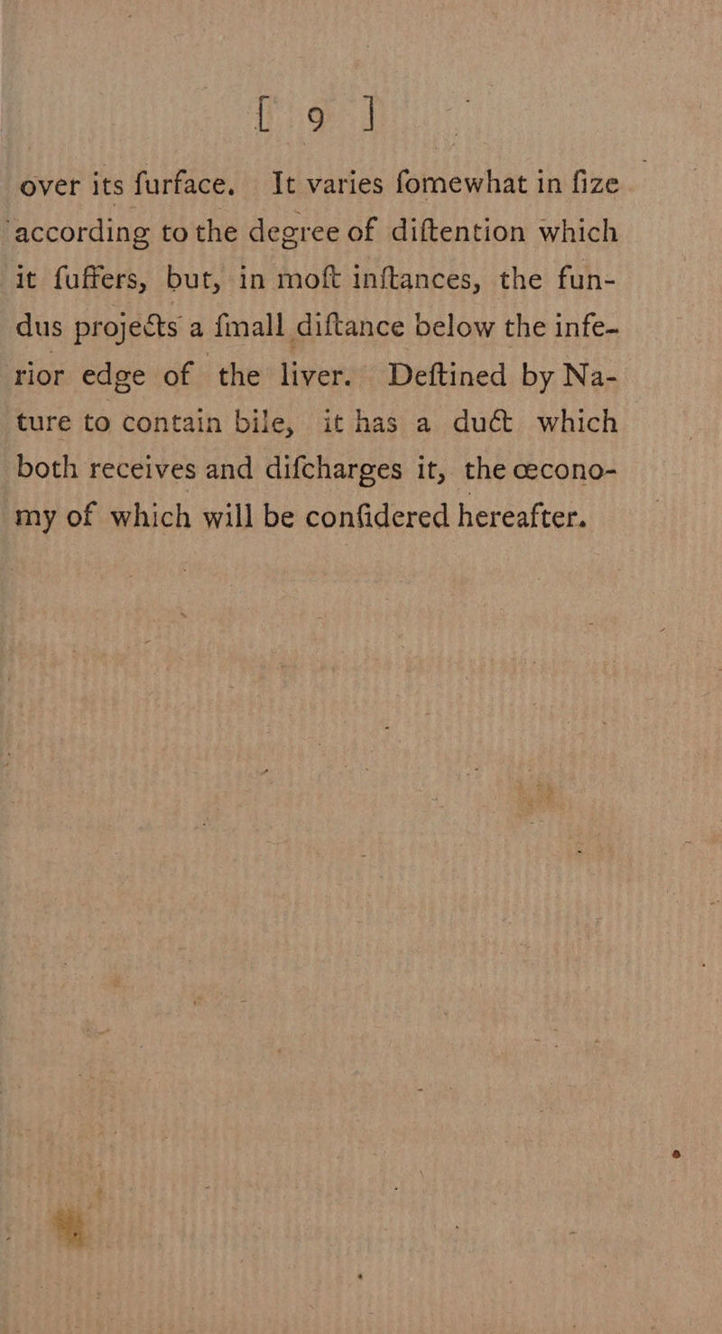 Leet: eg! over its furface. It varies fomewhat in fize according to the degree of diftention which it fuffers, but, in moft inftances, the fun- dus projects a fimall diftance below the infe- rior edge of the liver. Deftined by Na- ture to contain bile, it has a du€&amp; which both receives and difcharges it, the cecono- my of which will be confidered hereafter.