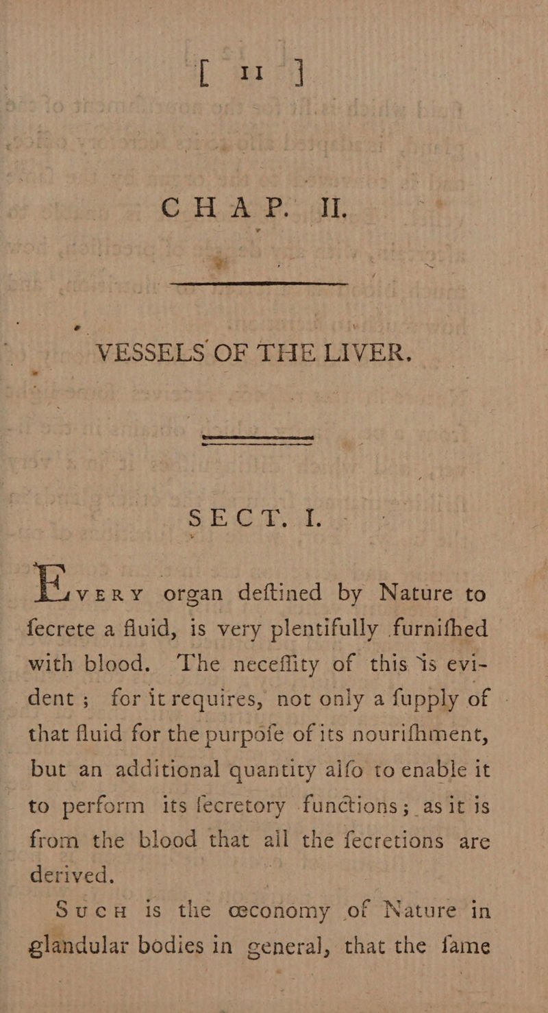 e VESSELS OF THE LIVER. Sl te ba, Pees organ deftined by Nature to fecrete a fluid, is very plentifully furnifhed with blood. The neceflity of this ‘is evi- dent; for itrequires, not only a fupply of that fluid for the purpoie of its nourifhment, but an additional quantity alfo to enable it to perform its fecretory functions; as it is from the blood that ail the fecretions are derived. F Sucu is the osconomy of Nature in glandular bodies in general, that the fame