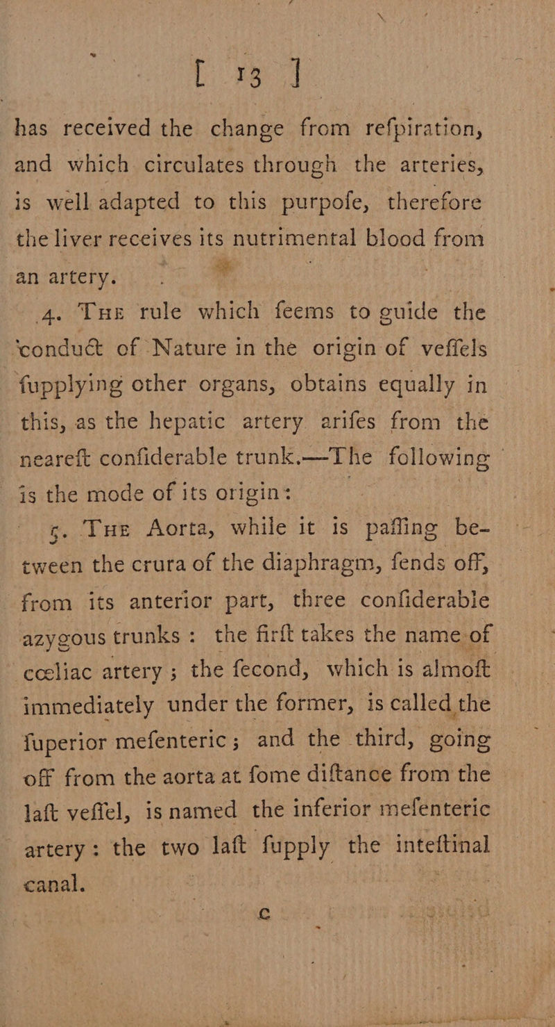 ted has received the change from refpiration, and which circulates through the arteries, is well adapted to this purpofe, therefore the liver receives its nutrimental blood from an artery. 4 : 4. Tue rule which feems to guide the ‘condué of Nature in the origin of vefiels fupplying other organs, obtains equally in this, as the hepatic artery arifes from the neareft confiderable trunk,—The following | is the mode of its origin: g. Tue Aorta, while it is pafling be- tween the crura of the diaphragm, fends off, from its anterior part, three confiderabie azygous trunks: the firft takes the name. of —eceliac artery ; the fecond, which is almoit immediately under the former, is called the fuperior mefenteric; and the third, going off from the aorta at fome diftance from the laft veffel, is named the inferior mefenteric artery: the two laft fupply the inteftinal canal. c